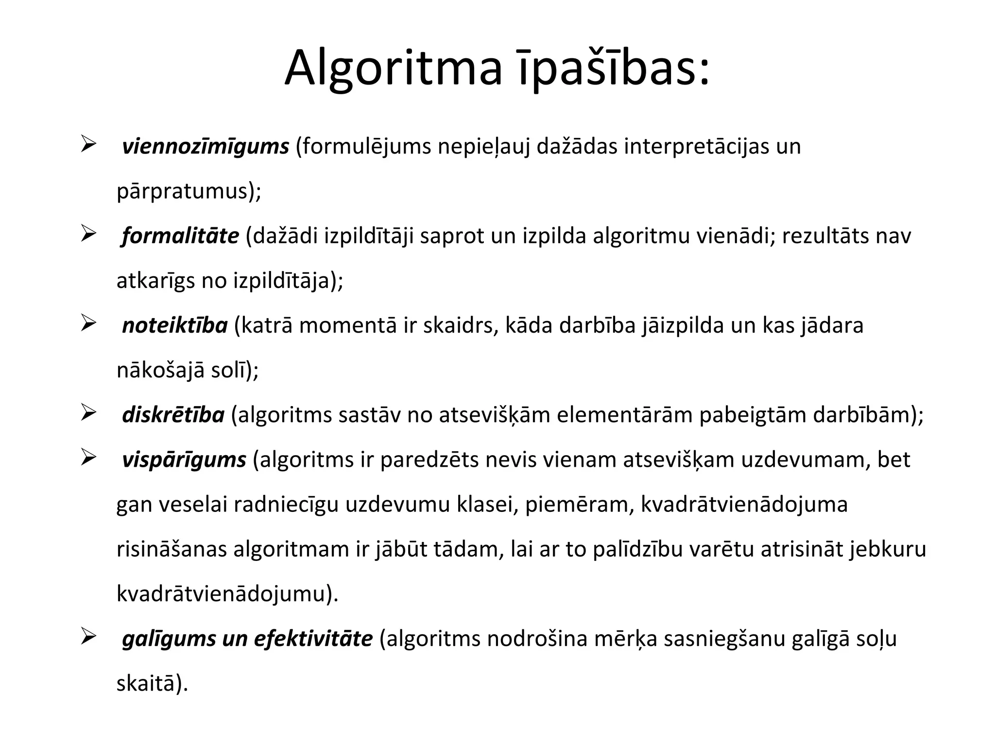 Algoritma īpašības: viennozīmīgums  (formulējums nepieļauj dažādas interpretācijas un pārpratumus); formalitāte  (dažādi izpildītāji saprot un izpilda algoritmu vienādi; rezultāts nav atkarīgs no izpildītāja); noteiktība  (katrā momentā ir skaidrs, kāda darbība jāizpilda un kas jādara nākošajā solī); diskrētība  (algoritms sastāv no atsevišķām elementārām pabeigtām darbībām); vispārīgums  (algoritms ir paredzēts nevis vienam atsevišķam uzdevumam, bet gan veselai radniecīgu uzdevumu klasei, piemēram, kvadrātvienādojuma risināšanas algoritmam ir jābūt tādam, lai ar to palīdzību varētu atrisināt jebkuru kvadrātvienādojumu).  galīgums un efektivitāte  (algoritms nodrošina mērķa sasniegšanu galīgā soļu skaitā). 