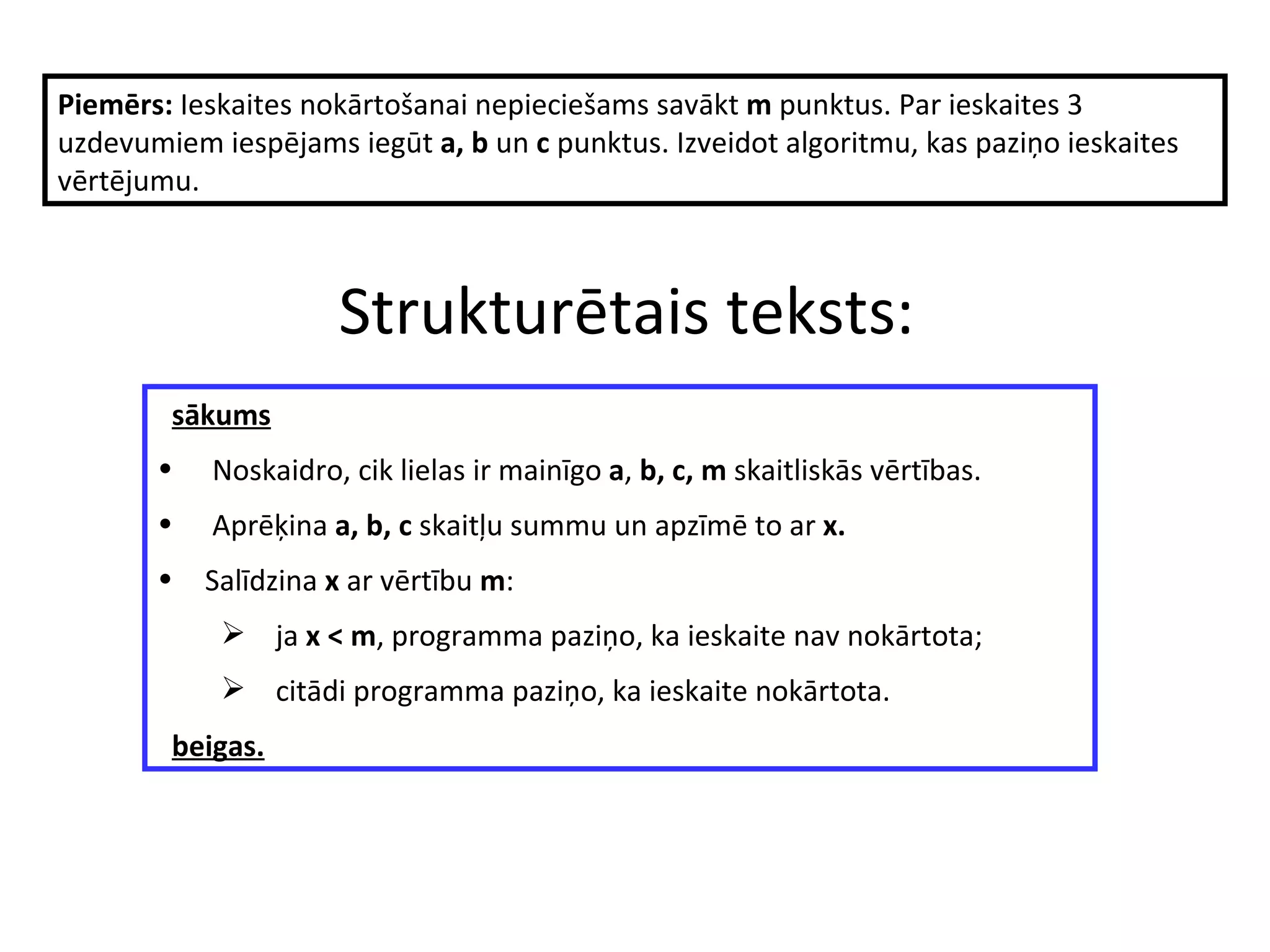 S trukturētais teksts : s ākums   Noskaidro, cik lielas ir mainīgo   a ,  b, c, m   skaitliskās  vērtības.  Aprēķina  a, b, c  skaitļu summu un apzīmē to ar  x.   Salīdzina  x  ar vērtību  m :   j a  x < m , programma paziņo, ka ieskaite nav nokārtota ; citādi  programma paziņo, ka ieskaite nokārtota. b eigas .   Piemērs:  Ieskaites nokārtošanai nepieciešams savākt  m  punktus.  Par ieskaites 3 uzdevumiem iespējams iegūt  a, b  un  c  punktus. Izveidot algoritmu, kas paziņo ieskaites vērtējumu. 