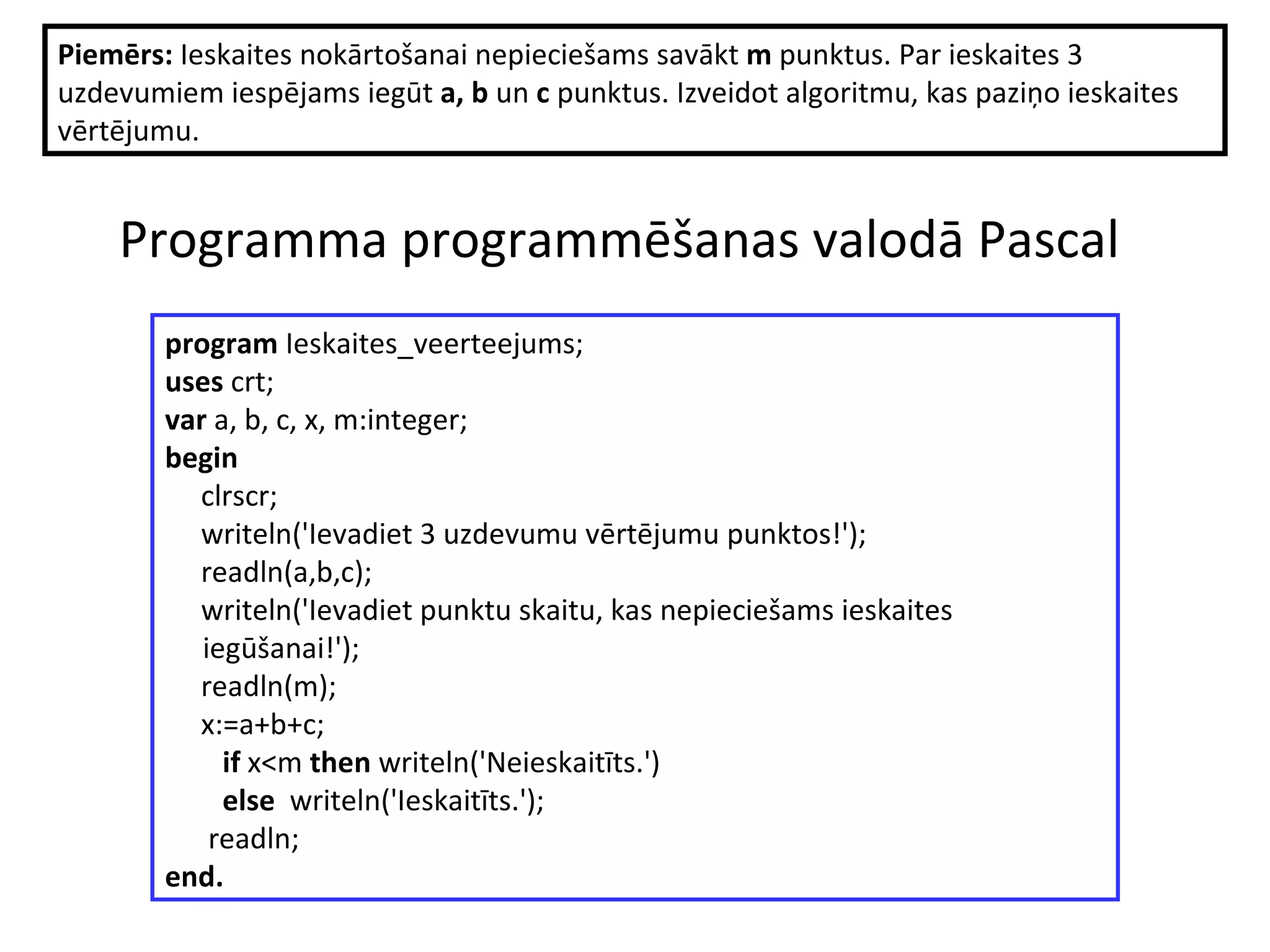 P rogramma programmēšanas valodā Pascal   Piemērs:  Ieskaites nokārtošanai nepieciešams savākt  m  punktus.  Par ieskaites 3 uzdevumiem iespējams iegūt  a, b  un  c  punktus. Izveidot algoritmu, kas paziņo ieskaites vērtējumu. program  Ieskaites_veerteejums; uses  crt; var  a, b, c, x, m:integer; begin clrscr; writeln('Ievadiet 3 uzdevumu vērtējumu punktos!'); readln(a,b,c); writeln('Ievadiet punktu skaitu, kas nepieciešams ieskaites iegūšanai!'); readln(m); x:=a+b+c; if  x<m  then  writeln('Neieskaitīts.') else  writeln('Ieskaitīts.'); readln; end. 