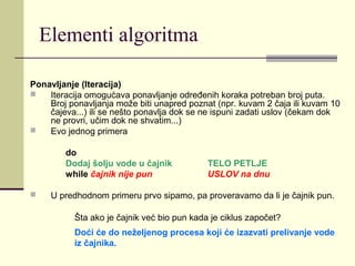 Elementi algoritma

Ponavljanje (Iteracija)
   Iteracija omogućava ponavljanje određenih koraka potreban broj puta.
    Broj ponavljanja može biti unapred poznat (npr. kuvam 2 čaja ili kuvam 10
    čajeva...) ili se nešto ponavlja dok se ne ispuni zadati uslov (čekam dok
    ne provri, učim dok ne shvatim...)
   Evo jednog primera

        do
        Dodaj šolju vode u čajnik            TELO PETLJE
        while čajnik nije pun                USLOV na dnu

    U predhodnom primeru prvo sipamo, pa proveravamo da li je čajnik pun.

           Šta ako je čajnik već bio pun kada je ciklus započet?
           Doći će do neželjenog procesa koji će izazvati prelivanje vode
           iz čajnika.
 
