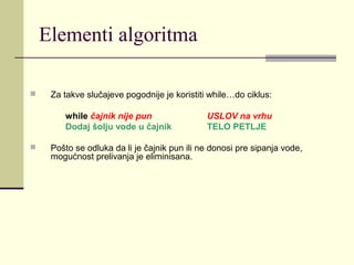 Elementi algoritma

    Za takve slučajeve pogodnije je koristiti while…do ciklus:

        while čajnik nije pun                 USLOV na vrhu
        Dodaj šolju vode u čajnik             TELO PETLJE

    Pošto se odluka da li je čajnik pun ili ne donosi pre sipanja vode,
     mogućnost prelivanja je eliminisana.
 