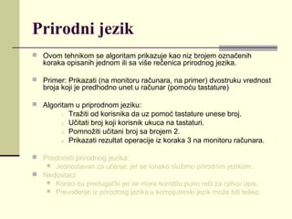 Prirodni jezik
 Ovom tehnikom se algoritam prikazuje kao niz brojem označenih
   koraka opisanih jednom ili sa više rečenica prirodnog jezika.

 Primer: Prikazati (na monitoru računara, na primer) dvostruku vrednost
   broja koji je predhodno unet u računar (pomoću tastature)

 Algoritam u priprodnom jeziku:
         1.   Tražiti od korisnika da uz pomoć tastature unese broj.
         2.   Učitati broj koji korisnik ukuca na tastaturi.
         3.   Pomnožiti učitani broj sa brojem 2.
         4.   Prikazati rezultat operacije iz koraka 3 na monitoru računara.

 Prednosti prirodnog jezika:
    Jednostavan za učenje, jer se ionako služimo prirodnim jezikom.
 Nedostaci:
    Koraci su predugački jer se mora koristitu puno reči za njihov opis.
    Prevođenje iz prirodnog jezika u kompjuterski jezik može biti teško.
 