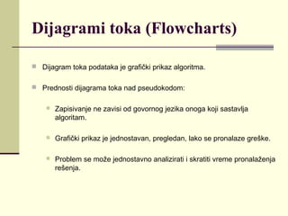 Dijagrami toka (Flowcharts)

 Dijagram toka podataka je grafički prikaz algoritma.


 Prednosti dijagrama toka nad pseudokodom:


       Zapisivanje ne zavisi od govornog jezika onoga koji sastavlja
        algoritam.

       Grafički prikaz je jednostavan, pregledan, lako se pronalaze greške.

       Problem se može jednostavno analizirati i skratiti vreme pronalaženja
        rešenja.
 