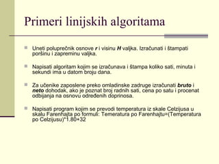Primeri linijskih algoritama
 Uneti poluprečnik osnove r i visinu H valjka. Izračunati i štampati
   poršinu i zapreminu valjka.

 Napisati algoritam kojim se izračunava i štampa koliko sati, minuta i
   sekundi ima u datom broju dana.

 Za učenike zaposlene preko omladinske zadruge izračunati bruto i
   neto dohodak, ako je poznat broj radnih sati, cena po satu i procenat
   odbijanja na osnovu određenih doprinosa.

 Napisati program kojim se prevodi temperatura iz skale Celzijusa u
   skalu Farenhajta po formuli: Temeratura po Farenhajtu=(Temperatura
   po Celzijusu)*1.80+32
 