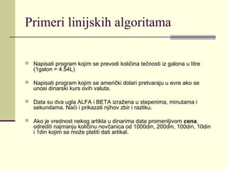Primeri linijskih algoritama

 Napisati program kojim se prevodi količina tečnosti iz galona u litre
   (1galon = 4.54L)

 Napisati program kojim se američki dolari pretvaraju u evre ako se
   unosi dinarski kurs ovih valuta.

 Data su dva ugla ALFA i BETA izražena u stepenima, minutama i
   sekundama. Naći i prikazati njihov zbir i razliku.

 Ako je vrednost nekog artikla u dinarima data promenljivom cena,
   odrediti najmanju količinu novčanica od 1000din, 200din, 100din, 10din
   i 1din kojim se može platiti dati artikal.
 