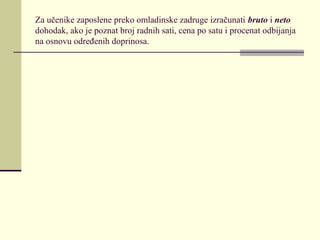 Za učenike zaposlene preko omladinske zadruge izračunati bruto i neto
dohodak, ako je poznat broj radnih sati, cena po satu i procenat odbijanja
na osnovu određenih doprinosa.
 