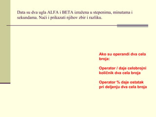 Data su dva ugla ALFA i BETA izražena u stepenima, minutama i
sekundama. Naći i prikazati njihov zbir i razliku.




                                           Ako su operandi dva cela
                                           broja:

                                           Operator / daje celobrojni
                                           količnik dva cela broja

                                           Operator % daje ostatak
                                           pri deljenju dva cela broja
 