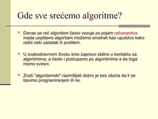 Gde sve srećemo algoritme?
 Danas se reč algoritam često vezuje za pojam računarstva
   mada uopšteno algoritam možemo smatrati kao uputstvo kako
   rešiti neki zadatak ili problem.

 U svakodnevnom životu smo zapravo stalno u kontaktu sa
   algoritmima, a često i postupamo po algoritmima a da toga
   nismo svesni.

 Znati "algoritamski" razmišljati dobro je bez obzira da li se
   bavimo programiranjem ili ne.
 