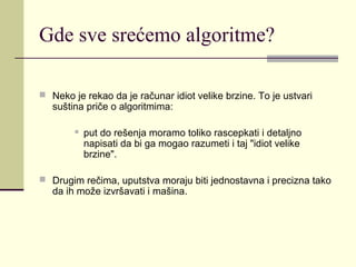 Gde sve srećemo algoritme?

 Neko je rekao da je računar idiot velike brzine. To je ustvari
   suština priče o algoritmima:

           put do rešenja moramo toliko rascepkati i detaljno
            napisati da bi ga mogao razumeti i taj "idiot velike
            brzine".

 Drugim rečima, uputstva moraju biti jednostavna i precizna tako
   da ih može izvršavati i mašina.
 