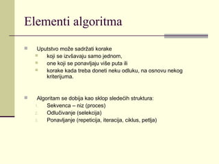 Elementi algoritma
    Uputstvo može sadržati korake
       koji se izvšavaju samo jednom,
       one koji se ponavljaju više puta ili
       korake kada treba doneti neku odluku, na osnovu nekog
        kriterijuma.


    Algoritam se dobija kao sklop sledećih struktura:
    1.   Sekvenca – niz (proces)
    2.   Odlučivanje (selekcija)
    3.   Ponavljanje (repeticija, iteracija, ciklus, petlja)
 