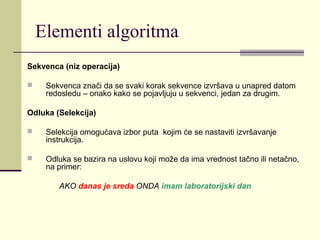 Elementi algoritma
Sekvenca (niz operacija)

    Sekvenca znači da se svaki korak sekvence izvršava u unapred datom
     redosledu – onako kako se pojavljuju u sekvenci, jedan za drugim.

Odluka (Selekcija)

    Selekcija omogućava izbor puta kojim će se nastaviti izvršavanje
     instrukcija.

    Odluka se bazira na uslovu koji može da ima vrednost tačno ili netačno,
     na primer:

        AKO danas je sreda ONDA imam laboratorijski dan
 