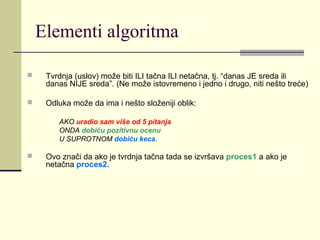 Elementi algoritma

    Tvrdnja (uslov) može biti ILI tačna ILI netačna, tj. “danas JE sreda ili
     danas NIJE sreda”. (Ne može istovremeno i jedno i drugo, niti nešto treće)

    Odluka može da ima i nešto složeniji oblik:

        AKO uradio sam više od 5 pitanja
        ONDA dobiću pozitivnu ocenu
        U SUPROTNOM dobiću keca.

    Ovo znači da ako je tvrdnja tačna tada se izvršava proces1 a ako je
     netačna proces2.
 