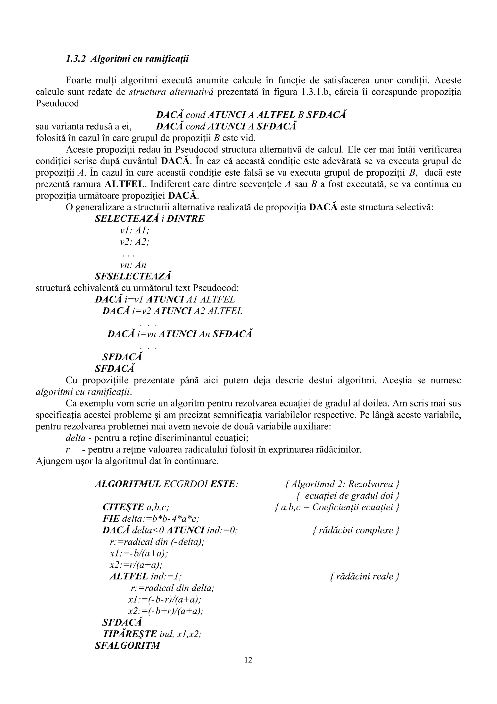 1.3.2 Algoritmi cu ramificaţii

        Foarte mulţi algoritmi execută anumite calcule în funcţie de satisfacerea unor condiţii. Aceste
calcule sunt redate de structura alternativă prezentată în figura 1.3.1.b, căreia îi corespunde propoziţia
Pseudocod
                                DACĂ cond ATUNCI A ALTFEL B SFDACĂ
sau varianta redusă a ei,       DACĂ cond ATUNCI A SFDACĂ
folosită în cazul în care grupul de propoziţii B este vid.
        Aceste propoziţii redau în Pseudocod structura alternativă de calcul. Ele cer mai întâi verificarea
condiţiei scrise după cuvântul DACĂ. În caz că această condiţie este adevărată se va executa grupul de
propoziţii A. În cazul în care această condiţie este falsă se va executa grupul de propoziţii B, dacă este
prezentă ramura ALTFEL. Indiferent care dintre secvenţele A sau B a fost executată, se va continua cu
propoziţia următoare propoziţiei DACĂ.
        O generalizare a structurii alternative realizată de propoziţia DACĂ este structura selectivă:
                SELECTEAZĂ i DINTRE
                       v1: A1;
                       v2: A2;
                        ...
                       vn: An
                SFSELECTEAZĂ
structură echivalentă cu următorul text Pseudocod:
                DACĂ i=v1 ATUNCI A1 ALTFEL
                  DACĂ i=v2 ATUNCI A2 ALTFEL
                            . . .
                    DACĂ i=vn ATUNCI An SFDACĂ
                            . . .
                  SFDACĂ
                SFDACĂ
        Cu propoziţiile prezentate până aici putem deja descrie destui algoritmi. Aceştia se numesc
algoritmi cu ramificaţii.
        Ca exemplu vom scrie un algoritm pentru rezolvarea ecuaţiei de gradul al doilea. Am scris mai sus
specificaţia acestei probleme şi am precizat semnificaţia variabilelor respective. Pe lângă aceste variabile,
pentru rezolvarea problemei mai avem nevoie de două variabile auxiliare:
        delta - pentru a reţine discriminantul ecuaţiei;
        r - pentru a reţine valoarea radicalului folosit în exprimarea rădăcinilor.
Ajungem uşor la algoritmul dat în continuare.

               ALGORITMUL ECGRDOI ESTE:                         { Algoritmul 2: Rezolvarea }
                                                                   { ecuaţiei de gradul doi }
                CITEŞTE a,b,c;                               { a,b,c = Coeficienţii ecuaţiei }
                FIE delta:=b*b- 4*a*c;
                DACĂ delta<0 ATUNCI ind:=0;                           { rădăcini complexe }
                 r:=radical din (- delta);
                 x1:=- b/(a+a);
                 x2:=r/(a+a);
                 ALTFEL ind:=1;                                            { rădăcini reale }
                      r:=radical din delta;
                     x1:=(-b- r)/(a+a);
                     x2:=(-b+r)/(a+a);
                SFDACĂ
                TIPĂREŞTE ind, x1,x2;
               SFALGORITM
                                                     12
 