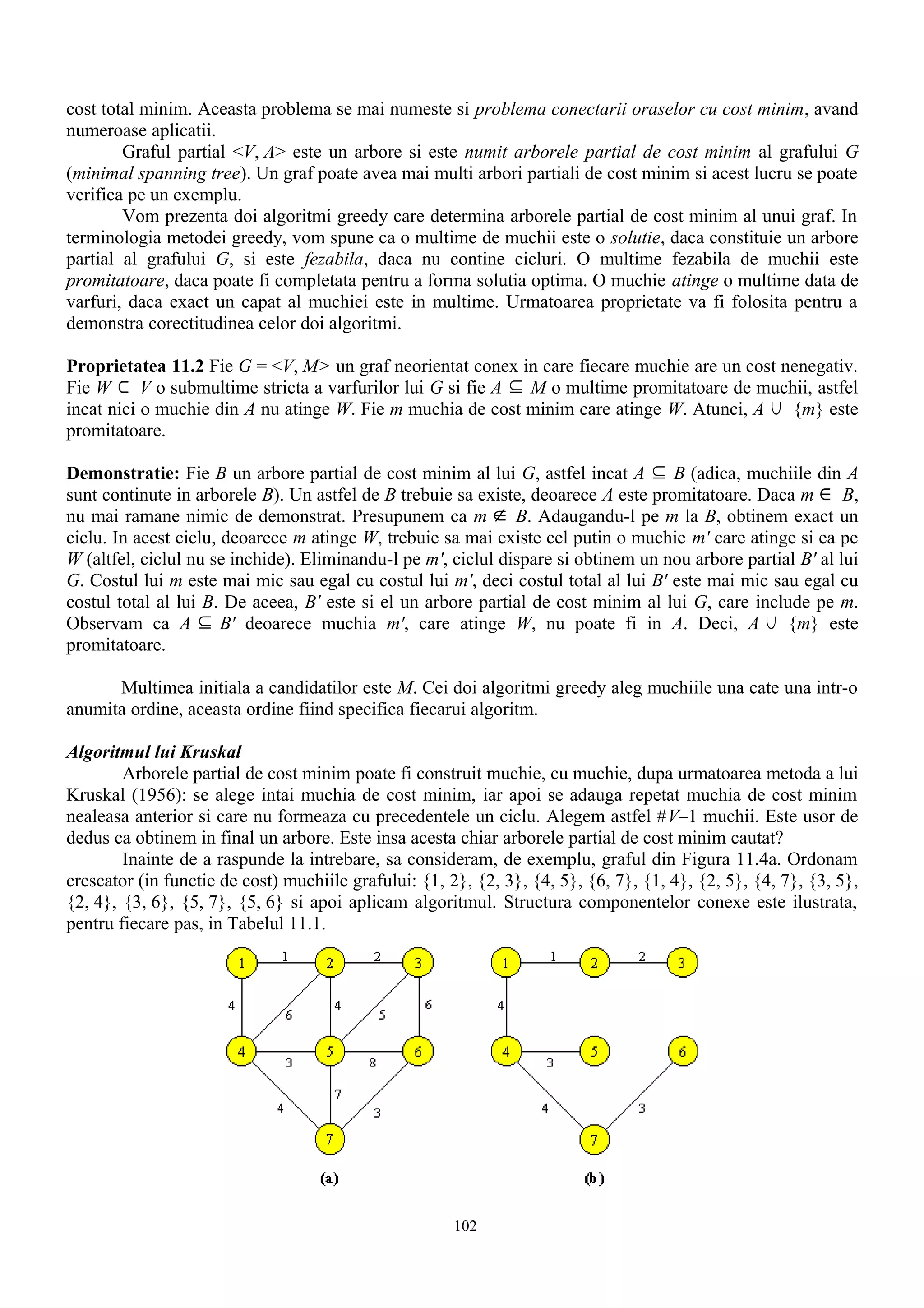 cost total minim. Aceasta problema se mai numeste si problema conectarii oraselor cu cost minim, avand
numeroase aplicatii.
        Graful partial <V, A> este un arbore si este numit arborele partial de cost minim al grafului G
(minimal spanning tree). Un graf poate avea mai multi arbori partiali de cost minim si acest lucru se poate
verifica pe un exemplu.
        Vom prezenta doi algoritmi greedy care determina arborele partial de cost minim al unui graf. In
terminologia metodei greedy, vom spune ca o multime de muchii este o solutie, daca constituie un arbore
partial al grafului G, si este fezabila, daca nu contine cicluri. O multime fezabila de muchii este
promitatoare, daca poate fi completata pentru a forma solutia optima. O muchie atinge o multime data de
varfuri, daca exact un capat al muchiei este in multime. Urmatoarea proprietate va fi folosita pentru a
demonstra corectitudinea celor doi algoritmi.

Proprietatea 11.2 Fie G = <V, M> un graf neorientat conex in care fiecare muchie are un cost nenegativ.
Fie W ⊂ V o submultime stricta a varfurilor lui G si fie A ⊆ M o multime promitatoare de muchii, astfel
incat nici o muchie din A nu atinge W. Fie m muchia de cost minim care atinge W. Atunci, A ∪ {m} este
promitatoare.

Demonstratie: Fie B un arbore partial de cost minim al lui G, astfel incat A ⊆ B (adica, muchiile din A
sunt continute in arborele B). Un astfel de B trebuie sa existe, deoarece A este promitatoare. Daca m ∈ B,
nu mai ramane nimic de demonstrat. Presupunem ca m ∉ B. Adaugandu-l pe m la B, obtinem exact un
ciclu. In acest ciclu, deoarece m atinge W, trebuie sa mai existe cel putin o muchie m' care atinge si ea pe
W (altfel, ciclul nu se inchide). Eliminandu-l pe m', ciclul dispare si obtinem un nou arbore partial B' al lui
G. Costul lui m este mai mic sau egal cu costul lui m', deci costul total al lui B' este mai mic sau egal cu
costul total al lui B. De aceea, B' este si el un arbore partial de cost minim al lui G, care include pe m.
Observam ca A ⊆ B' deoarece muchia m', care atinge W, nu poate fi in A. Deci, A ∪ {m} este
promitatoare.

      Multimea initiala a candidatilor este M. Cei doi algoritmi greedy aleg muchiile una cate una intr-o
anumita ordine, aceasta ordine fiind specifica fiecarui algoritm.

Algoritmul lui Kruskal
        Arborele partial de cost minim poate fi construit muchie, cu muchie, dupa urmatoarea metoda a lui
Kruskal (1956): se alege intai muchia de cost minim, iar apoi se adauga repetat muchia de cost minim
nealeasa anterior si care nu formeaza cu precedentele un ciclu. Alegem astfel #V–1 muchii. Este usor de
dedus ca obtinem in final un arbore. Este insa acesta chiar arborele partial de cost minim cautat?
        Inainte de a raspunde la intrebare, sa consideram, de exemplu, graful din Figura 11.4a. Ordonam
crescator (in functie de cost) muchiile grafului: {1, 2}, {2, 3}, {4, 5}, {6, 7}, {1, 4}, {2, 5}, {4, 7}, {3, 5},
{2, 4}, {3, 6}, {5, 7}, {5, 6} si apoi aplicam algoritmul. Structura componentelor conexe este ilustrata,
pentru fiecare pas, in Tabelul 11.1.




                                                       102
 