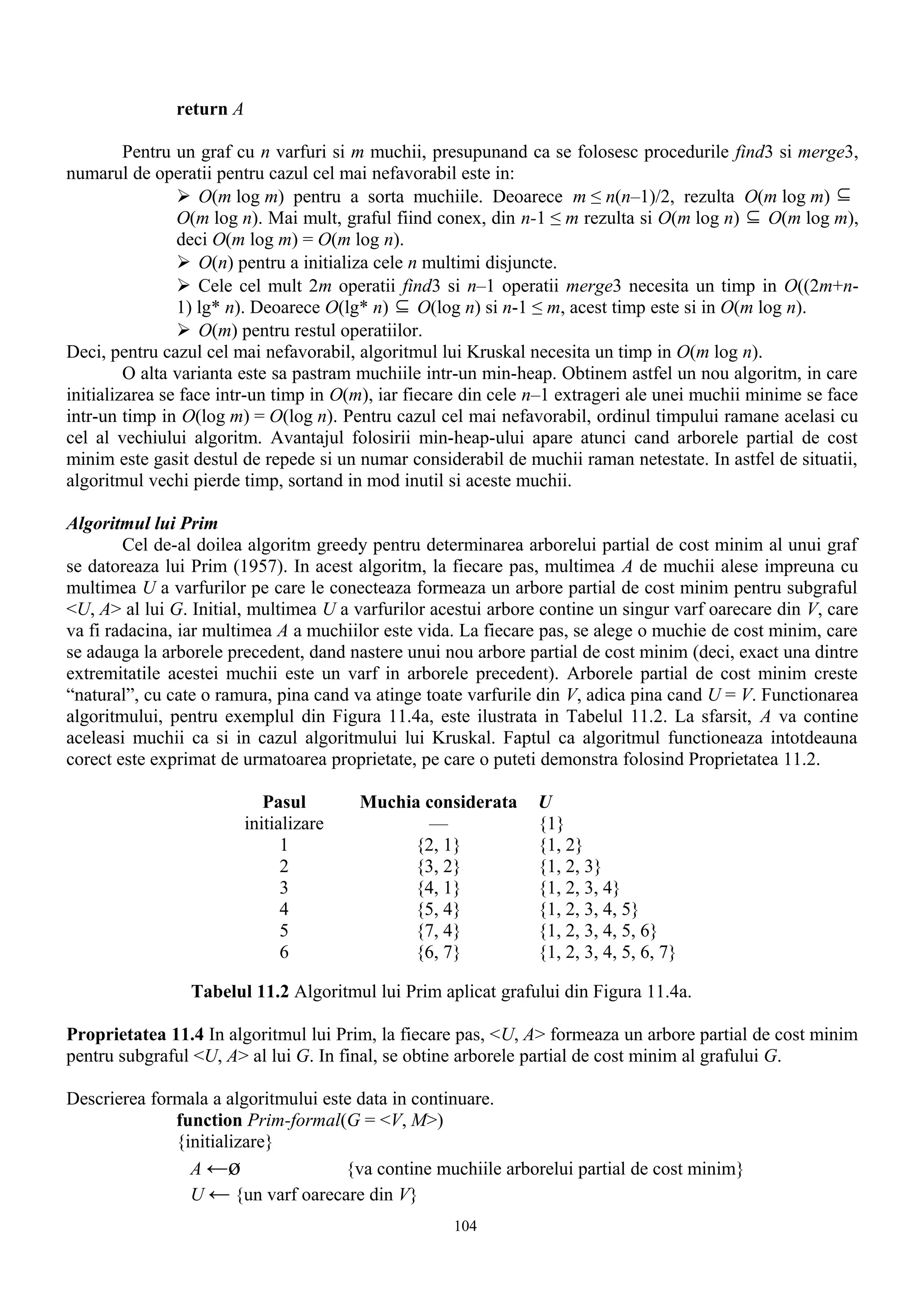 return A

         Pentru un graf cu n varfuri si m muchii, presupunand ca se folosesc procedurile find3 si merge3,
numarul de operatii pentru cazul cel mai nefavorabil este in:
                 O(m log m) pentru a sorta muchiile. Deoarece m ≤ n(n–1)/2, rezulta O(m log m) ⊆
                O(m log n). Mai mult, graful fiind conex, din n-1 ≤ m rezulta si O(m log n) ⊆ O(m log m),
                deci O(m log m) = O(m log n).
                 O(n) pentru a initializa cele n multimi disjuncte.
                 Cele cel mult 2m operatii find3 si n–1 operatii merge3 necesita un timp in O((2m+n-
                1) lg* n). Deoarece O(lg* n) ⊆ O(log n) si n-1 ≤ m, acest timp este si in O(m log n).
                 O(m) pentru restul operatiilor.
Deci, pentru cazul cel mai nefavorabil, algoritmul lui Kruskal necesita un timp in O(m log n).
         O alta varianta este sa pastram muchiile intr-un min-heap. Obtinem astfel un nou algoritm, in care
initializarea se face intr-un timp in O(m), iar fiecare din cele n–1 extrageri ale unei muchii minime se face
intr-un timp in O(log m) = O(log n). Pentru cazul cel mai nefavorabil, ordinul timpului ramane acelasi cu
cel al vechiului algoritm. Avantajul folosirii min-heap-ului apare atunci cand arborele partial de cost
minim este gasit destul de repede si un numar considerabil de muchii raman netestate. In astfel de situatii,
algoritmul vechi pierde timp, sortand in mod inutil si aceste muchii.

Algoritmul lui Prim
        Cel de-al doilea algoritm greedy pentru determinarea arborelui partial de cost minim al unui graf
se datoreaza lui Prim (1957). In acest algoritm, la fiecare pas, multimea A de muchii alese impreuna cu
multimea U a varfurilor pe care le conecteaza formeaza un arbore partial de cost minim pentru subgraful
<U, A> al lui G. Initial, multimea U a varfurilor acestui arbore contine un singur varf oarecare din V, care
va fi radacina, iar multimea A a muchiilor este vida. La fiecare pas, se alege o muchie de cost minim, care
se adauga la arborele precedent, dand nastere unui nou arbore partial de cost minim (deci, exact una dintre
extremitatile acestei muchii este un varf in arborele precedent). Arborele partial de cost minim creste
“natural”, cu cate o ramura, pina cand va atinge toate varfurile din V, adica pina cand U = V. Functionarea
algoritmului, pentru exemplul din Figura 11.4a, este ilustrata in Tabelul 11.2. La sfarsit, A va contine
aceleasi muchii ca si in cazul algoritmului lui Kruskal. Faptul ca algoritmul functioneaza intotdeauna
corect este exprimat de urmatoarea proprietate, pe care o puteti demonstra folosind Proprietatea 11.2.

                             Pasul       Muchia considerata     U
                          initializare          —               {1}
                                1             {2, 1}            {1, 2}
                                2             {3, 2}            {1, 2, 3}
                                3             {4, 1}            {1, 2, 3, 4}
                                4             {5, 4}            {1, 2, 3, 4, 5}
                                5             {7, 4}            {1, 2, 3, 4, 5, 6}
                                6             {6, 7}            {1, 2, 3, 4, 5, 6, 7}

                 Tabelul 11.2 Algoritmul lui Prim aplicat grafului din Figura 11.4a.

Proprietatea 11.4 In algoritmul lui Prim, la fiecare pas, <U, A> formeaza un arbore partial de cost minim
pentru subgraful <U, A> al lui G. In final, se obtine arborele partial de cost minim al grafului G.

Descrierea formala a algoritmului este data in continuare.
              function Prim-formal(G = <V, M>)
              {initializare}
                A ←ø                 {va contine muchiile arborelui partial de cost minim}
                U ← {un varf oarecare din V}
                                                     104
 