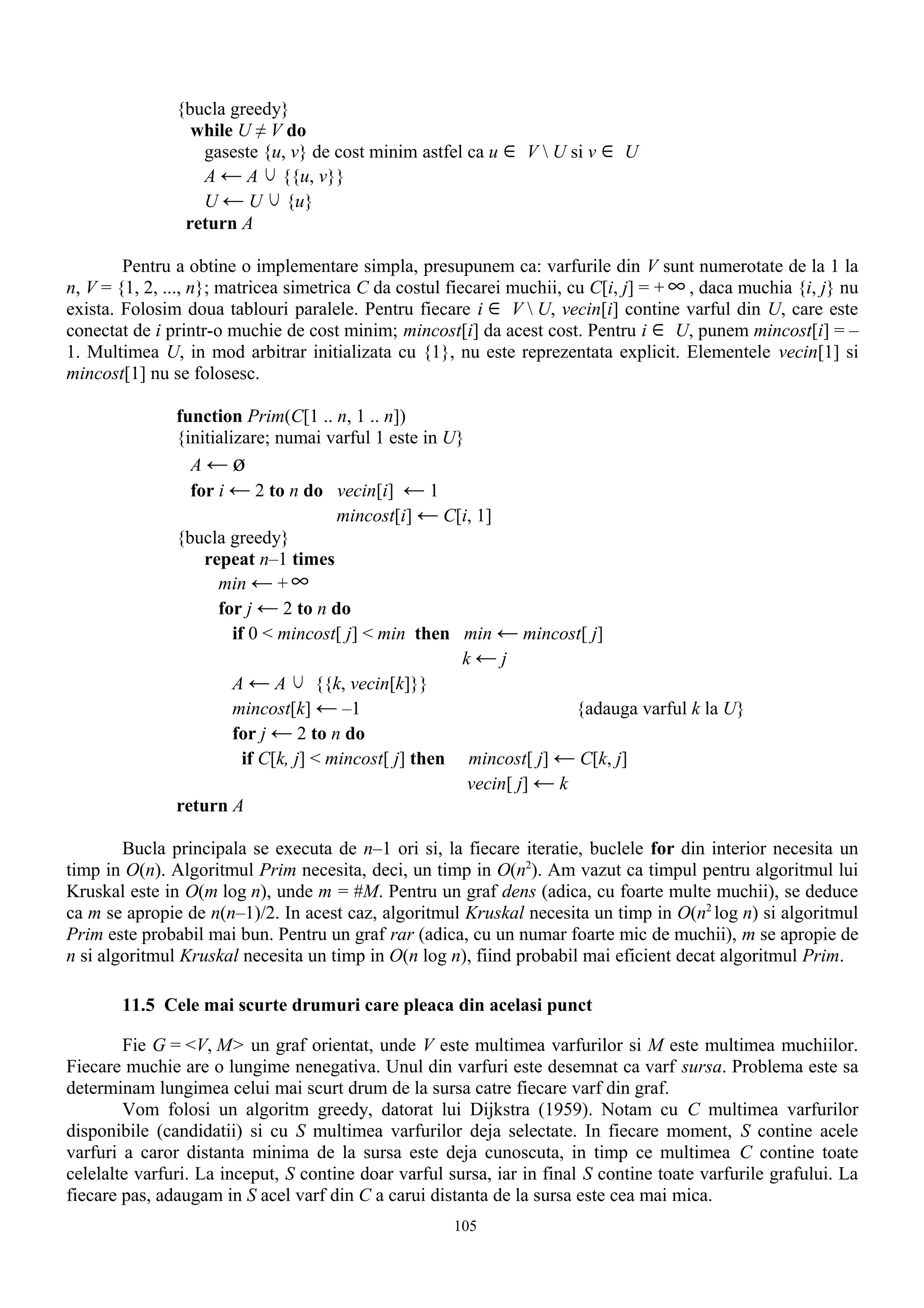 {bucla greedy}
                 while U ≠ V do
                  gaseste {u, v} de cost minim astfel ca u ∈ V  U si v ∈ U
                  A ← A ∪ {{u, v}}
                  U ← U ∪ {u}
                return A

        Pentru a obtine o implementare simpla, presupunem ca: varfurile din V sunt numerotate de la 1 la
n, V = {1, 2, ..., n}; matricea simetrica C da costul fiecarei muchii, cu C[i, j] = + ∞ , daca muchia {i, j} nu
exista. Folosim doua tablouri paralele. Pentru fiecare i ∈ V  U, vecin[i] contine varful din U, care este
conectat de i printr-o muchie de cost minim; mincost[i] da acest cost. Pentru i ∈ U, punem mincost[i] = –
1. Multimea U, in mod arbitrar initializata cu {1}, nu este reprezentata explicit. Elementele vecin[1] si
mincost[1] nu se folosesc.

               function Prim(C[1 .. n, 1 .. n])
               {initializare; numai varful 1 este in U}
                 A←ø
                 for i ← 2 to n do vecin[i] ← 1
                                        mincost[i] ← C[i, 1]
               {bucla greedy}
                   repeat n–1 times
                     min ← + ∞
                     for j ← 2 to n do
                        if 0 < mincost[ j] < min then min ← mincost[ j]
                                                        k←j
                        A ← A ∪ {{k, vecin[k]}}
                        mincost[k] ← –1                               {adauga varful k la U}
                        for j ← 2 to n do
                          if C[k, j] < mincost[ j] then mincost[ j] ← C[k, j]
                                                        vecin[ j] ← k
               return A

        Bucla principala se executa de n–1 ori si, la fiecare iteratie, buclele for din interior necesita un
timp in O(n). Algoritmul Prim necesita, deci, un timp in O(n2). Am vazut ca timpul pentru algoritmul lui
Kruskal este in O(m log n), unde m = #M. Pentru un graf dens (adica, cu foarte multe muchii), se deduce
ca m se apropie de n(n–1)/2. In acest caz, algoritmul Kruskal necesita un timp in O(n2 log n) si algoritmul
Prim este probabil mai bun. Pentru un graf rar (adica, cu un numar foarte mic de muchii), m se apropie de
n si algoritmul Kruskal necesita un timp in O(n log n), fiind probabil mai eficient decat algoritmul Prim.

       11.5 Cele mai scurte drumuri care pleaca din acelasi punct

        Fie G = <V, M> un graf orientat, unde V este multimea varfurilor si M este multimea muchiilor.
Fiecare muchie are o lungime nenegativa. Unul din varfuri este desemnat ca varf sursa. Problema este sa
determinam lungimea celui mai scurt drum de la sursa catre fiecare varf din graf.
        Vom folosi un algoritm greedy, datorat lui Dijkstra (1959). Notam cu C multimea varfurilor
disponibile (candidatii) si cu S multimea varfurilor deja selectate. In fiecare moment, S contine acele
varfuri a caror distanta minima de la sursa este deja cunoscuta, in timp ce multimea C contine toate
celelalte varfuri. La inceput, S contine doar varful sursa, iar in final S contine toate varfurile grafului. La
fiecare pas, adaugam in S acel varf din C a carui distanta de la sursa este cea mai mica.
                                                      105
 