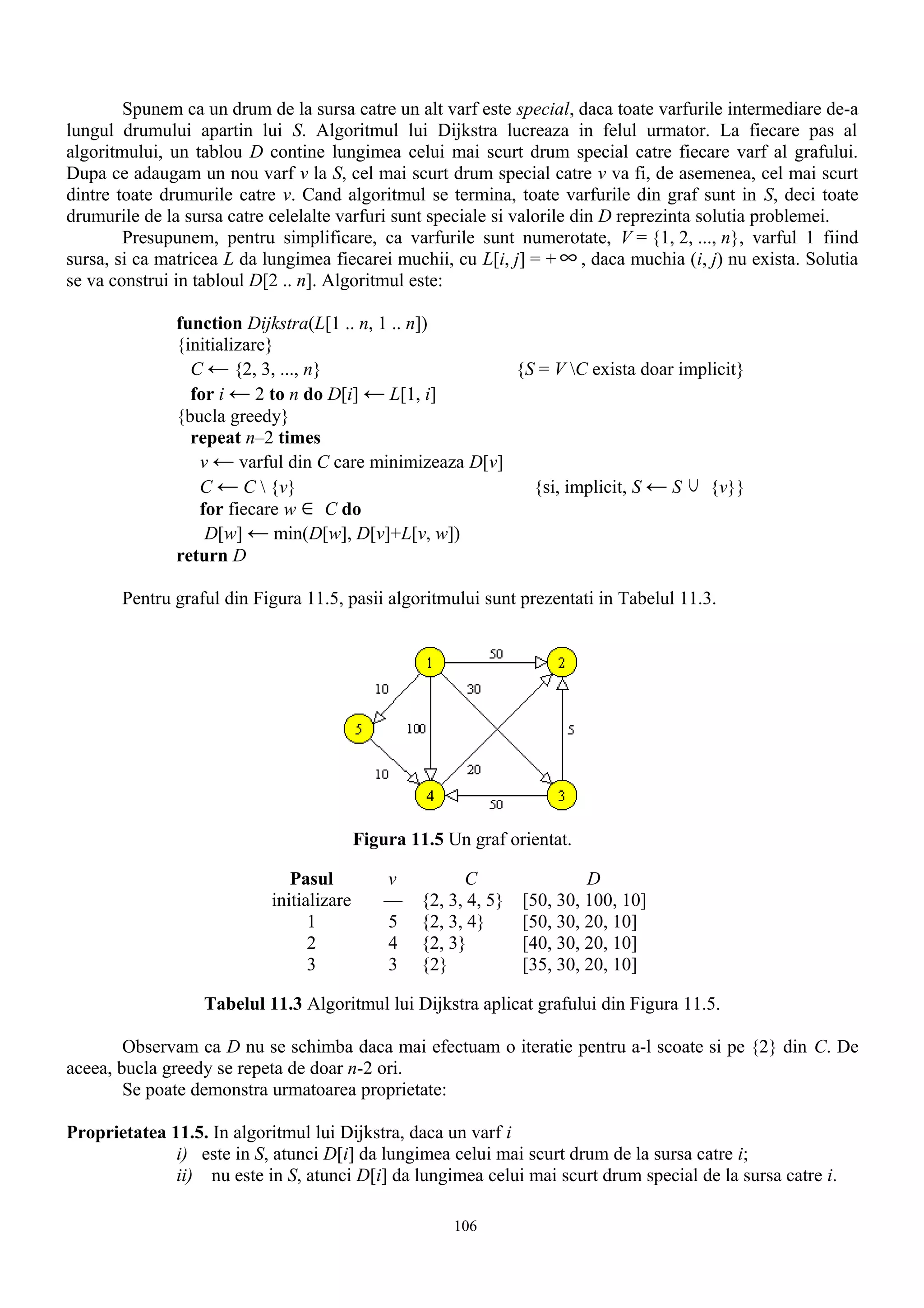 Spunem ca un drum de la sursa catre un alt varf este special, daca toate varfurile intermediare de-a
lungul drumului apartin lui S. Algoritmul lui Dijkstra lucreaza in felul urmator. La fiecare pas al
algoritmului, un tablou D contine lungimea celui mai scurt drum special catre fiecare varf al grafului.
Dupa ce adaugam un nou varf v la S, cel mai scurt drum special catre v va fi, de asemenea, cel mai scurt
dintre toate drumurile catre v. Cand algoritmul se termina, toate varfurile din graf sunt in S, deci toate
drumurile de la sursa catre celelalte varfuri sunt speciale si valorile din D reprezinta solutia problemei.
        Presupunem, pentru simplificare, ca varfurile sunt numerotate, V = {1, 2, ..., n}, varful 1 fiind
sursa, si ca matricea L da lungimea fiecarei muchii, cu L[i, j] = + ∞ , daca muchia (i, j) nu exista. Solutia
se va construi in tabloul D[2 .. n]. Algoritmul este:

               function Dijkstra(L[1 .. n, 1 .. n])
               {initializare}
                 C ← {2, 3, ..., n}                      {S = V C exista doar implicit}
                 for i ← 2 to n do D[i] ← L[1, i]
               {bucla greedy}
                 repeat n–2 times
                  v ← varful din C care minimizeaza D[v]
                  C ← C  {v}                              {si, implicit, S ← S ∪ {v}}
                  for fiecare w ∈ C do
                   D[w] ← min(D[w], D[v]+L[v, w])
               return D

       Pentru graful din Figura 11.5, pasii algoritmului sunt prezentati in Tabelul 11.3.




                                           Figura 11.5 Un graf orientat.

                               Pasul           v          C                 D
                            initializare       —    {2, 3, 4, 5}   [50, 30, 100, 10]
                                  1            5    {2, 3, 4}      [50, 30, 20, 10]
                                  2            4    {2, 3}         [40, 30, 20, 10]
                                  3            3    {2}            [35, 30, 20, 10]

                  Tabelul 11.3 Algoritmul lui Dijkstra aplicat grafului din Figura 11.5.

        Observam ca D nu se schimba daca mai efectuam o iteratie pentru a-l scoate si pe {2} din C. De
aceea, bucla greedy se repeta de doar n-2 ori.
        Se poate demonstra urmatoarea proprietate:

Proprietatea 11.5. In algoritmul lui Dijkstra, daca un varf i
              i) este in S, atunci D[i] da lungimea celui mai scurt drum de la sursa catre i;
              ii) nu este in S, atunci D[i] da lungimea celui mai scurt drum special de la sursa catre i.

                                                        106
 