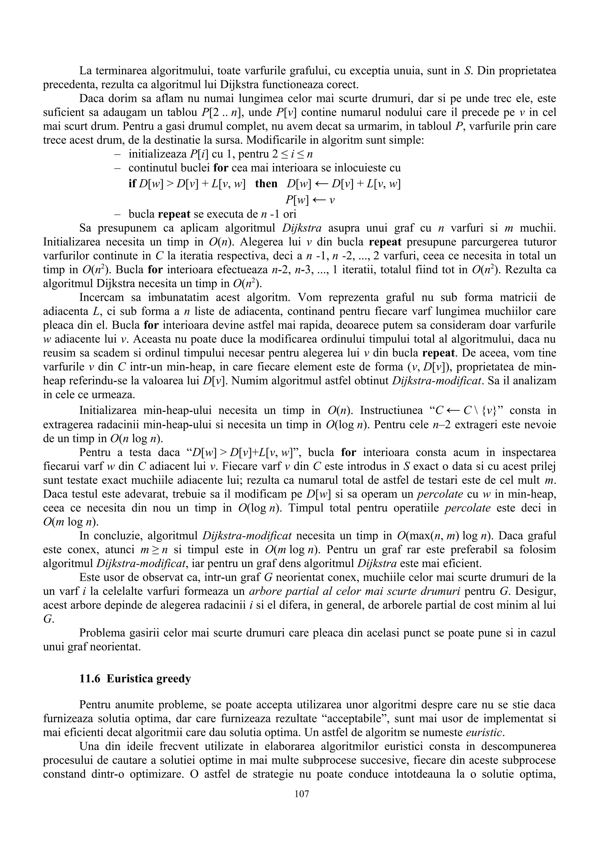 La terminarea algoritmului, toate varfurile grafului, cu exceptia unuia, sunt in S. Din proprietatea
precedenta, rezulta ca algoritmul lui Dijkstra functioneaza corect.
         Daca dorim sa aflam nu numai lungimea celor mai scurte drumuri, dar si pe unde trec ele, este
suficient sa adaugam un tablou P[2 .. n], unde P[v] contine numarul nodului care il precede pe v in cel
mai scurt drum. Pentru a gasi drumul complet, nu avem decat sa urmarim, in tabloul P, varfurile prin care
trece acest drum, de la destinatie la sursa. Modificarile in algoritm sunt simple:
                  – initializeaza P[i] cu 1, pentru 2 ≤ i ≤ n
                  – continutul buclei for cea mai interioara se inlocuieste cu
                    if D[w] > D[v] + L[v, w] then D[w] ← D[v] + L[v, w]
                                                       P[w] ← v
                  – bucla repeat se executa de n -1 ori
         Sa presupunem ca aplicam algoritmul Dijkstra asupra unui graf cu n varfuri si m muchii.
Initializarea necesita un timp in O(n). Alegerea lui v din bucla repeat presupune parcurgerea tuturor
varfurilor continute in C la iteratia respectiva, deci a n -1, n -2, ..., 2 varfuri, ceea ce necesita in total un
timp in O(n2). Bucla for interioara efectueaza n-2, n-3, ..., 1 iteratii, totalul fiind tot in O(n2). Rezulta ca
algoritmul Dijkstra necesita un timp in O(n2).
         Incercam sa imbunatatim acest algoritm. Vom reprezenta graful nu sub forma matricii de
adiacenta L, ci sub forma a n liste de adiacenta, continand pentru fiecare varf lungimea muchiilor care
pleaca din el. Bucla for interioara devine astfel mai rapida, deoarece putem sa consideram doar varfurile
w adiacente lui v. Aceasta nu poate duce la modificarea ordinului timpului total al algoritmului, daca nu
reusim sa scadem si ordinul timpului necesar pentru alegerea lui v din bucla repeat. De aceea, vom tine
varfurile v din C intr-un min-heap, in care fiecare element este de forma (v, D[v]), proprietatea de min-
heap referindu-se la valoarea lui D[v]. Numim algoritmul astfel obtinut Dijkstra-modificat. Sa il analizam
in cele ce urmeaza.
         Initializarea min-heap-ului necesita un timp in O(n). Instructiunea “C ← C  {v}” consta in
extragerea radacinii min-heap-ului si necesita un timp in O(log n). Pentru cele n–2 extrageri este nevoie
de un timp in O(n log n).
         Pentru a testa daca “D[w] > D[v]+L[v, w]”, bucla for interioara consta acum in inspectarea
fiecarui varf w din C adiacent lui v. Fiecare varf v din C este introdus in S exact o data si cu acest prilej
sunt testate exact muchiile adiacente lui; rezulta ca numarul total de astfel de testari este de cel mult m.
Daca testul este adevarat, trebuie sa il modificam pe D[w] si sa operam un percolate cu w in min-heap,
ceea ce necesita din nou un timp in O(log n). Timpul total pentru operatiile percolate este deci in
O(m log n).
         In concluzie, algoritmul Dijkstra-modificat necesita un timp in O(max(n, m) log n). Daca graful
este conex, atunci m ≥ n si timpul este in O(m log n). Pentru un graf rar este preferabil sa folosim
algoritmul Dijkstra-modificat, iar pentru un graf dens algoritmul Dijkstra este mai eficient.
         Este usor de observat ca, intr-un graf G neorientat conex, muchiile celor mai scurte drumuri de la
un varf i la celelalte varfuri formeaza un arbore partial al celor mai scurte drumuri pentru G. Desigur,
acest arbore depinde de alegerea radacinii i si el difera, in general, de arborele partial de cost minim al lui
G.
         Problema gasirii celor mai scurte drumuri care pleaca din acelasi punct se poate pune si in cazul
unui graf neorientat.

       11.6 Euristica greedy

       Pentru anumite probleme, se poate accepta utilizarea unor algoritmi despre care nu se stie daca
furnizeaza solutia optima, dar care furnizeaza rezultate “acceptabile”, sunt mai usor de implementat si
mai eficienti decat algoritmii care dau solutia optima. Un astfel de algoritm se numeste euristic.
       Una din ideile frecvent utilizate in elaborarea algoritmilor euristici consta in descompunerea
procesului de cautare a solutiei optime in mai multe subprocese succesive, fiecare din aceste subprocese
constand dintr-o optimizare. O astfel de strategie nu poate conduce intotdeauna la o solutie optima,
                                                       107
 