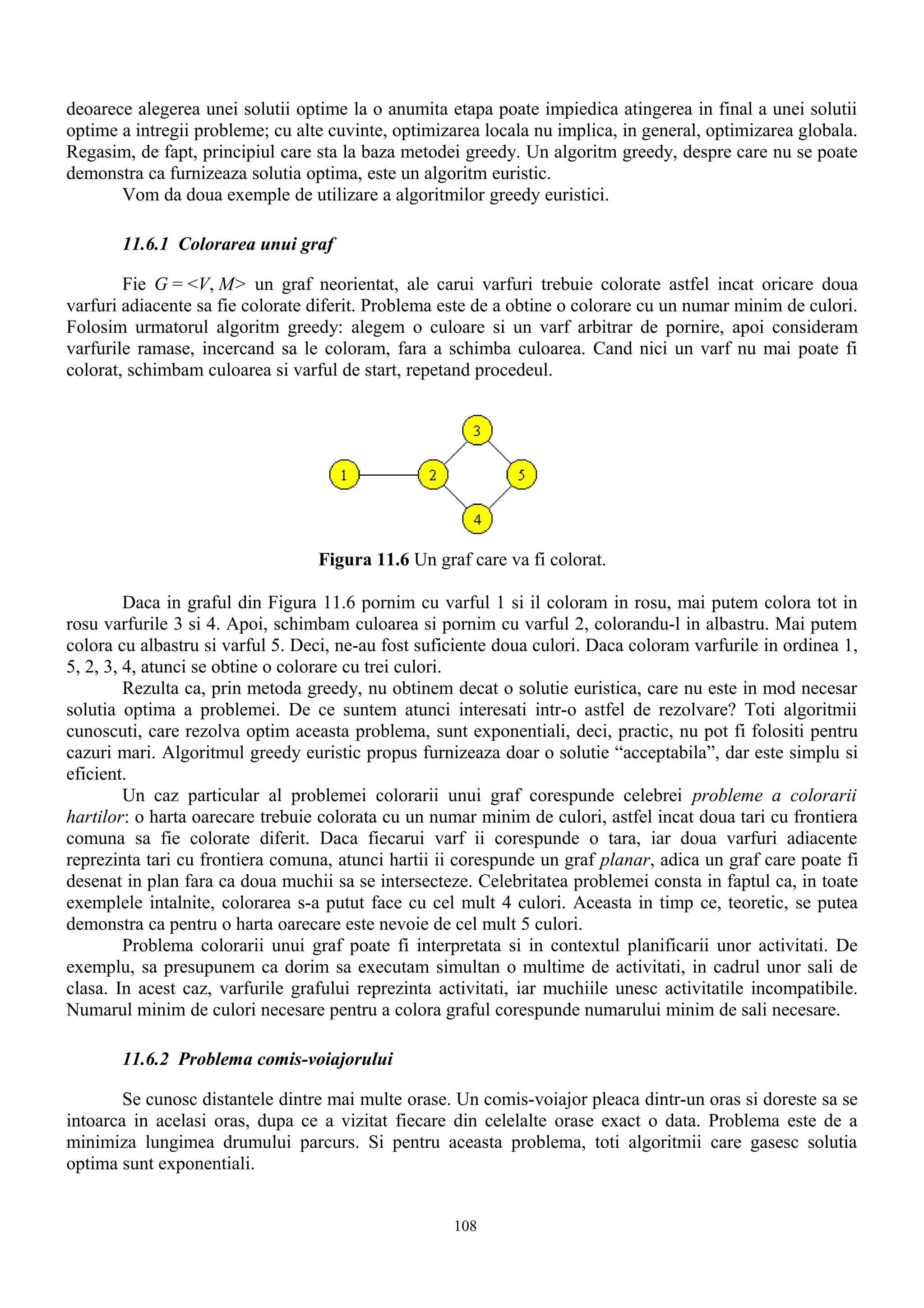 deoarece alegerea unei solutii optime la o anumita etapa poate impiedica atingerea in final a unei solutii
optime a intregii probleme; cu alte cuvinte, optimizarea locala nu implica, in general, optimizarea globala.
Regasim, de fapt, principiul care sta la baza metodei greedy. Un algoritm greedy, despre care nu se poate
demonstra ca furnizeaza solutia optima, este un algoritm euristic.
       Vom da doua exemple de utilizare a algoritmilor greedy euristici.

       11.6.1 Colorarea unui graf

        Fie G = <V, M> un graf neorientat, ale carui varfuri trebuie colorate astfel incat oricare doua
varfuri adiacente sa fie colorate diferit. Problema este de a obtine o colorare cu un numar minim de culori.
Folosim urmatorul algoritm greedy: alegem o culoare si un varf arbitrar de pornire, apoi consideram
varfurile ramase, incercand sa le coloram, fara a schimba culoarea. Cand nici un varf nu mai poate fi
colorat, schimbam culoarea si varful de start, repetand procedeul.




                                  Figura 11.6 Un graf care va fi colorat.

         Daca in graful din Figura 11.6 pornim cu varful 1 si il coloram in rosu, mai putem colora tot in
rosu varfurile 3 si 4. Apoi, schimbam culoarea si pornim cu varful 2, colorandu-l in albastru. Mai putem
colora cu albastru si varful 5. Deci, ne-au fost suficiente doua culori. Daca coloram varfurile in ordinea 1,
5, 2, 3, 4, atunci se obtine o colorare cu trei culori.
         Rezulta ca, prin metoda greedy, nu obtinem decat o solutie euristica, care nu este in mod necesar
solutia optima a problemei. De ce suntem atunci interesati intr-o astfel de rezolvare? Toti algoritmii
cunoscuti, care rezolva optim aceasta problema, sunt exponentiali, deci, practic, nu pot fi folositi pentru
cazuri mari. Algoritmul greedy euristic propus furnizeaza doar o solutie “acceptabila”, dar este simplu si
eficient.
         Un caz particular al problemei colorarii unui graf corespunde celebrei probleme a colorarii
hartilor: o harta oarecare trebuie colorata cu un numar minim de culori, astfel incat doua tari cu frontiera
comuna sa fie colorate diferit. Daca fiecarui varf ii corespunde o tara, iar doua varfuri adiacente
reprezinta tari cu frontiera comuna, atunci hartii ii corespunde un graf planar, adica un graf care poate fi
desenat in plan fara ca doua muchii sa se intersecteze. Celebritatea problemei consta in faptul ca, in toate
exemplele intalnite, colorarea s-a putut face cu cel mult 4 culori. Aceasta in timp ce, teoretic, se putea
demonstra ca pentru o harta oarecare este nevoie de cel mult 5 culori.
         Problema colorarii unui graf poate fi interpretata si in contextul planificarii unor activitati. De
exemplu, sa presupunem ca dorim sa executam simultan o multime de activitati, in cadrul unor sali de
clasa. In acest caz, varfurile grafului reprezinta activitati, iar muchiile unesc activitatile incompatibile.
Numarul minim de culori necesare pentru a colora graful corespunde numarului minim de sali necesare.

       11.6.2 Problema comis-voiajorului

        Se cunosc distantele dintre mai multe orase. Un comis-voiajor pleaca dintr-un oras si doreste sa se
intoarca in acelasi oras, dupa ce a vizitat fiecare din celelalte orase exact o data. Problema este de a
minimiza lungimea drumului parcurs. Si pentru aceasta problema, toti algoritmii care gasesc solutia
optima sunt exponentiali.


                                                     108
 