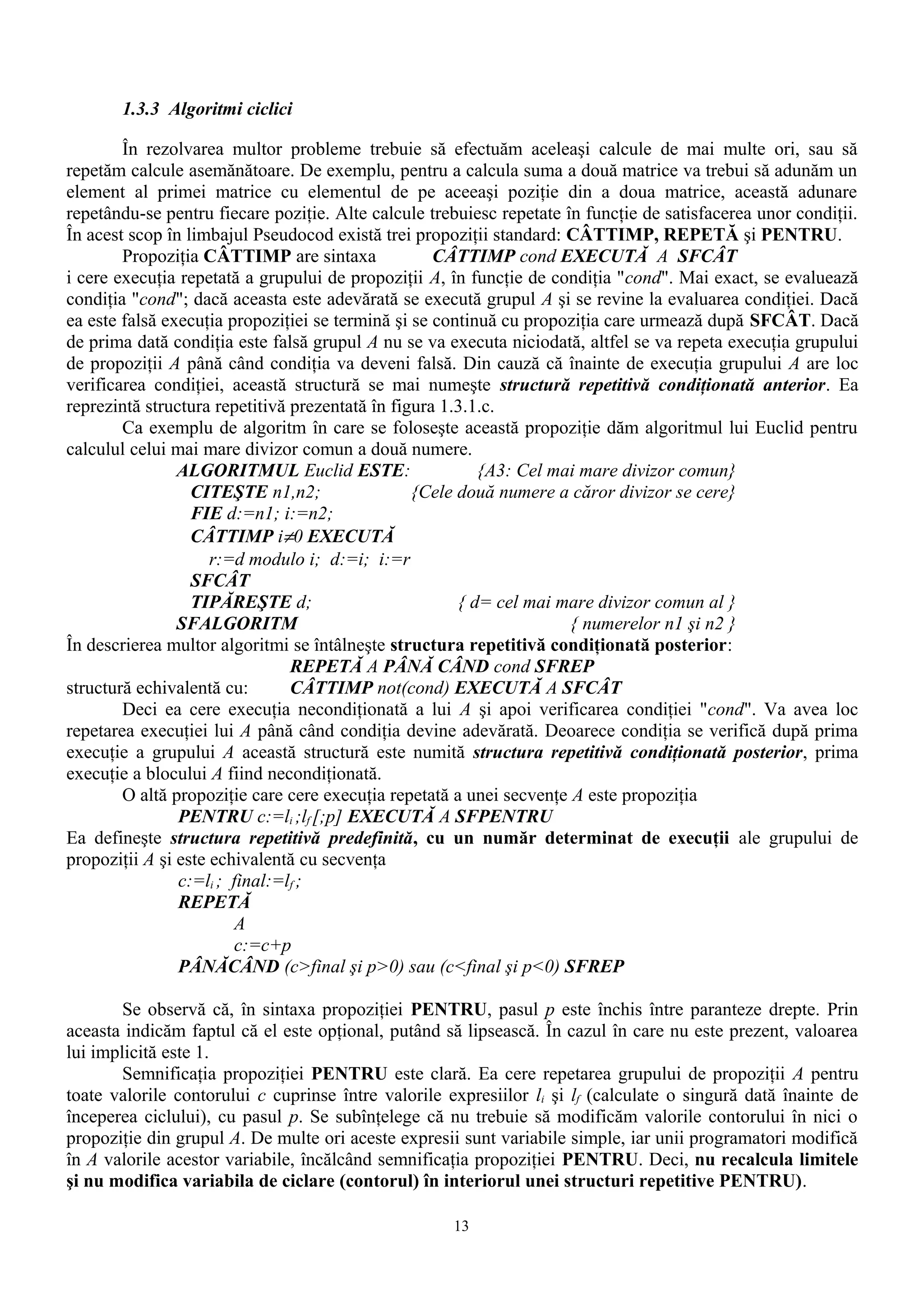 1.3.3 Algoritmi ciclici

        În rezolvarea multor probleme trebuie să efectuăm aceleaşi calcule de mai multe ori, sau să
repetăm calcule asemănătoare. De exemplu, pentru a calcula suma a două matrice va trebui să adunăm un
element al primei matrice cu elementul de pe aceeaşi poziţie din a doua matrice, această adunare
repetându-se pentru fiecare poziţie. Alte calcule trebuiesc repetate în funcţie de satisfacerea unor condiţii.
În acest scop în limbajul Pseudocod există trei propoziţii standard: CÂTTIMP, REPETĂ şi PENTRU.
        Propoziţia CÂTTIMP are sintaxa              CÂTTIMP cond EXECUTĂ A SFCÂT
i cere execuţia repetată a grupului de propoziţii A, în funcţie de condiţia "cond". Mai exact, se evaluează
condiţia "cond"; dacă aceasta este adevărată se execută grupul A şi se revine la evaluarea condiţiei. Dacă
ea este falsă execuţia propoziţiei se termină şi se continuă cu propoziţia care urmează după SFCÂT. Dacă
de prima dată condiţia este falsă grupul A nu se va executa niciodată, altfel se va repeta execuţia grupului
de propoziţii A până când condiţia va deveni falsă. Din cauză că înainte de execuţia grupului A are loc
verificarea condiţiei, această structură se mai numeşte structură repetitivă condiţionată anterior. Ea
reprezintă structura repetitivă prezentată în figura 1.3.1.c.
        Ca exemplu de algoritm în care se foloseşte această propoziţie dăm algoritmul lui Euclid pentru
calculul celui mai mare divizor comun a două numere.
                ALGORITMUL Euclid ESTE:                   {A3: Cel mai mare divizor comun}
                  CITEŞTE n1,n2;                 {Cele două numere a căror divizor se cere}
                  FIE d:=n1; i:=n2;
                  CÂTTIMP i≠0 EXECUTĂ
                     r:=d modulo i; d:=i; i:=r
                  SFCÂT
                  TIPĂREŞTE d;                         { d= cel mai mare divizor comun al }
                SFALGORITM                                            { numerelor n1 şi n2 }
În descrierea multor algoritmi se întâlneşte structura repetitivă condiţionată posterior:
                                REPETĂ A PÂNĂ CÂND cond SFREP
structură echivalentă cu:       CÂTTIMP not(cond) EXECUTĂ A SFCÂT
        Deci ea cere execuţia necondiţionată a lui A şi apoi verificarea condiţiei "cond". Va avea loc
repetarea execuţiei lui A până când condiţia devine adevărată. Deoarece condiţia se verifică după prima
execuţie a grupului A această structură este numită structura repetitivă condiţionată posterior, prima
execuţie a blocului A fiind necondiţionată.
        O altă propoziţie care cere execuţia repetată a unei secvenţe A este propoziţia
                PENTRU c:=li ;lf [;p] EXECUTĂ A SFPENTRU
Ea defineşte structura repetitivă predefinită, cu un număr determinat de execuţii ale grupului de
propoziţii A şi este echivalentă cu secvenţa
                c:=li ; final:=lf ;
                REPETĂ
                        A
                        c:=c+p
                PÂNĂCÂND (c>final şi p>0) sau (c<final şi p<0) SFREP

        Se observă că, în sintaxa propoziţiei PENTRU, pasul p este închis între paranteze drepte. Prin
aceasta indicăm faptul că el este opţional, putând să lipsească. În cazul în care nu este prezent, valoarea
lui implicită este 1.
        Semnificaţia propoziţiei PENTRU este clară. Ea cere repetarea grupului de propoziţii A pentru
toate valorile contorului c cuprinse între valorile expresiilor li şi lf (calculate o singură dată înainte de
începerea ciclului), cu pasul p. Se subînţelege că nu trebuie să modificăm valorile contorului în nici o
propoziţie din grupul A. De multe ori aceste expresii sunt variabile simple, iar unii programatori modifică
în A valorile acestor variabile, încălcând semnificaţia propoziţiei PENTRU. Deci, nu recalcula limitele
şi nu modifica variabila de ciclare (contorul) în interiorul unei structuri repetitive PENTRU).

                                                     13
 