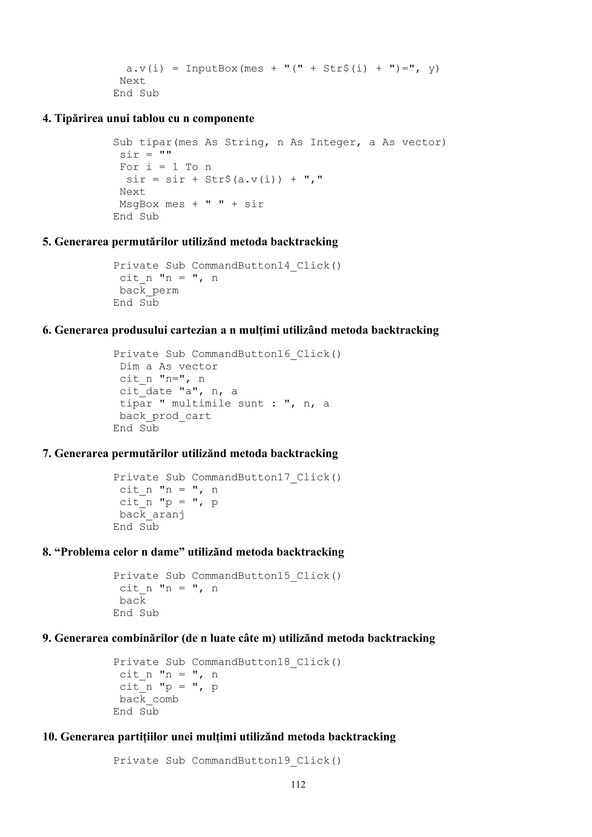 a.v(i) = InputBox(mes + "(" + Str$(i) + ")=", y)
              Next
             End Sub

4. Tipărirea unui tablou cu n componente
             Sub tipar(mes     As String, n As Integer, a As vector)
              sir = ""
              For i = 1 To     n
               sir = sir +     Str$(a.v(i)) + ","
              Next
              MsgBox mes +     " " + sir
             End Sub

5. Generarea permutărilor utilizănd metoda backtracking
             Private Sub CommandButton14_Click()
              cit_n "n = ", n
              back_perm
             End Sub

6. Generarea produsului cartezian a n mulţimi utilizând metoda backtracking
             Private Sub CommandButton16_Click()
              Dim a As vector
              cit_n "n=", n
              cit_date "a", n, a
              tipar " multimile sunt : ", n, a
              back_prod_cart
             End Sub

7. Generarea permutărilor utilizănd metoda backtracking
             Private Sub CommandButton17_Click()
              cit_n "n = ", n
              cit_n "p = ", p
              back_aranj
             End Sub

8. “Problema celor n dame” utilizănd metoda backtracking
             Private Sub CommandButton15_Click()
              cit_n "n = ", n
              back
             End Sub

9. Generarea combinărilor (de n luate câte m) utilizănd metoda backtracking
             Private Sub CommandButton18_Click()
              cit_n "n = ", n
              cit_n "p = ", p
              back_comb
             End Sub

10. Generarea partiţiilor unei mulţimi utilizănd metoda backtracking
             Private Sub CommandButton19_Click()

                                               112
 