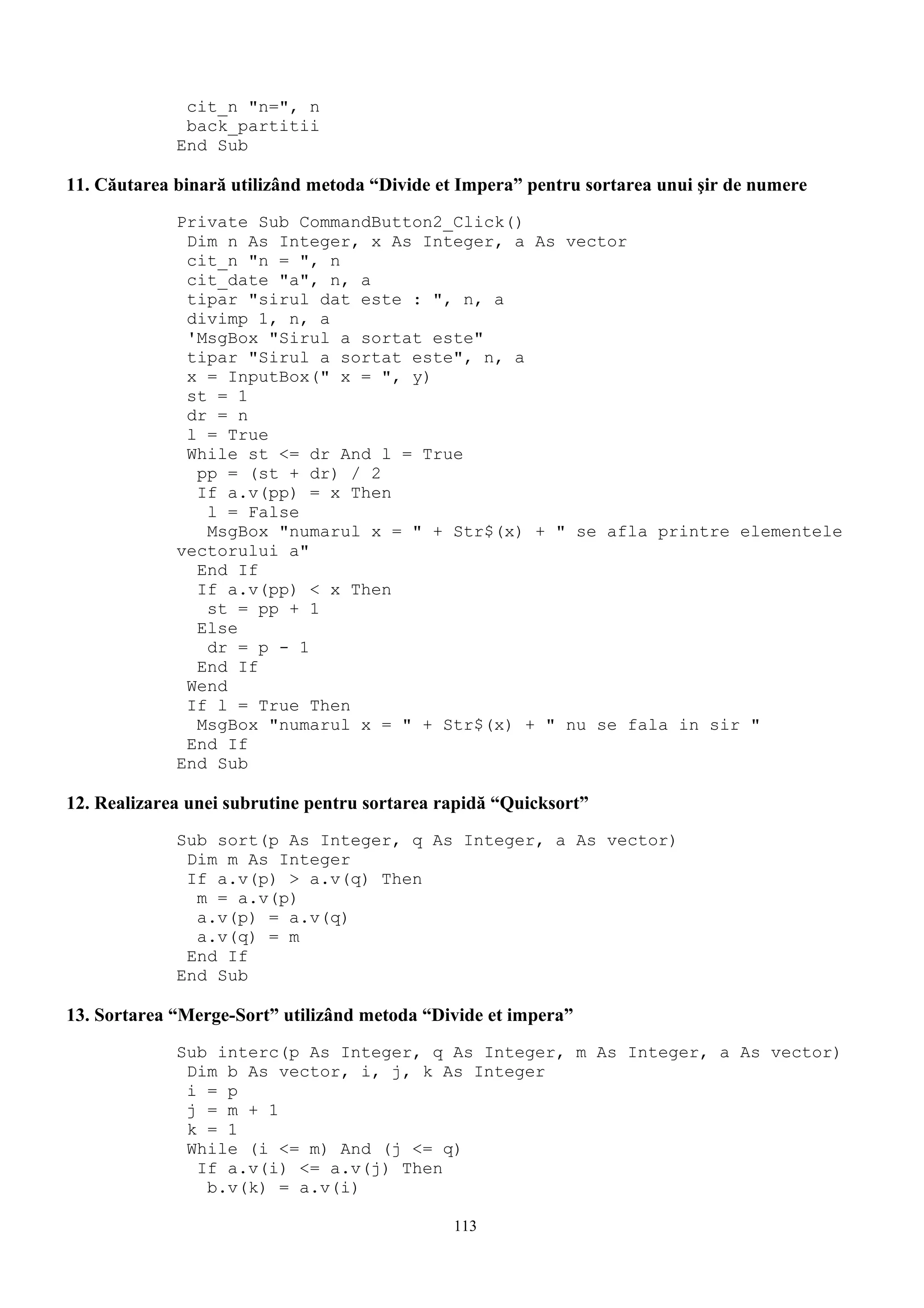 cit_n "n=", n
              back_partitii
             End Sub

11. Căutarea binară utilizând metoda “Divide et Impera” pentru sortarea unui şir de numere
             Private Sub CommandButton2_Click()
              Dim n As Integer, x As Integer, a As vector
              cit_n "n = ", n
              cit_date "a", n, a
              tipar "sirul dat este : ", n, a
              divimp 1, n, a
              'MsgBox "Sirul a sortat este"
              tipar "Sirul a sortat este", n, a
              x = InputBox(" x = ", y)
              st = 1
              dr = n
              l = True
              While st <= dr And l = True
               pp = (st + dr) / 2
               If a.v(pp) = x Then
                l = False
                MsgBox "numarul x = " + Str$(x) + " se afla printre elementele
             vectorului a"
               End If
               If a.v(pp) < x Then
                st = pp + 1
               Else
                dr = p - 1
               End If
              Wend
              If l = True Then
               MsgBox "numarul x = " + Str$(x) + " nu se fala in sir "
              End If
             End Sub

12. Realizarea unei subrutine pentru sortarea rapidă “Quicksort”
             Sub sort(p As Integer, q As Integer, a As vector)
              Dim m As Integer
              If a.v(p) > a.v(q) Then
               m = a.v(p)
               a.v(p) = a.v(q)
               a.v(q) = m
              End If
             End Sub

13. Sortarea “Merge-Sort” utilizând metoda “Divide et impera”
             Sub interc(p As Integer, q As Integer, m As Integer, a As vector)
              Dim b As vector, i, j, k As Integer
              i = p
              j = m + 1
              k = 1
              While (i <= m) And (j <= q)
               If a.v(i) <= a.v(j) Then
                b.v(k) = a.v(i)

                                               113
 