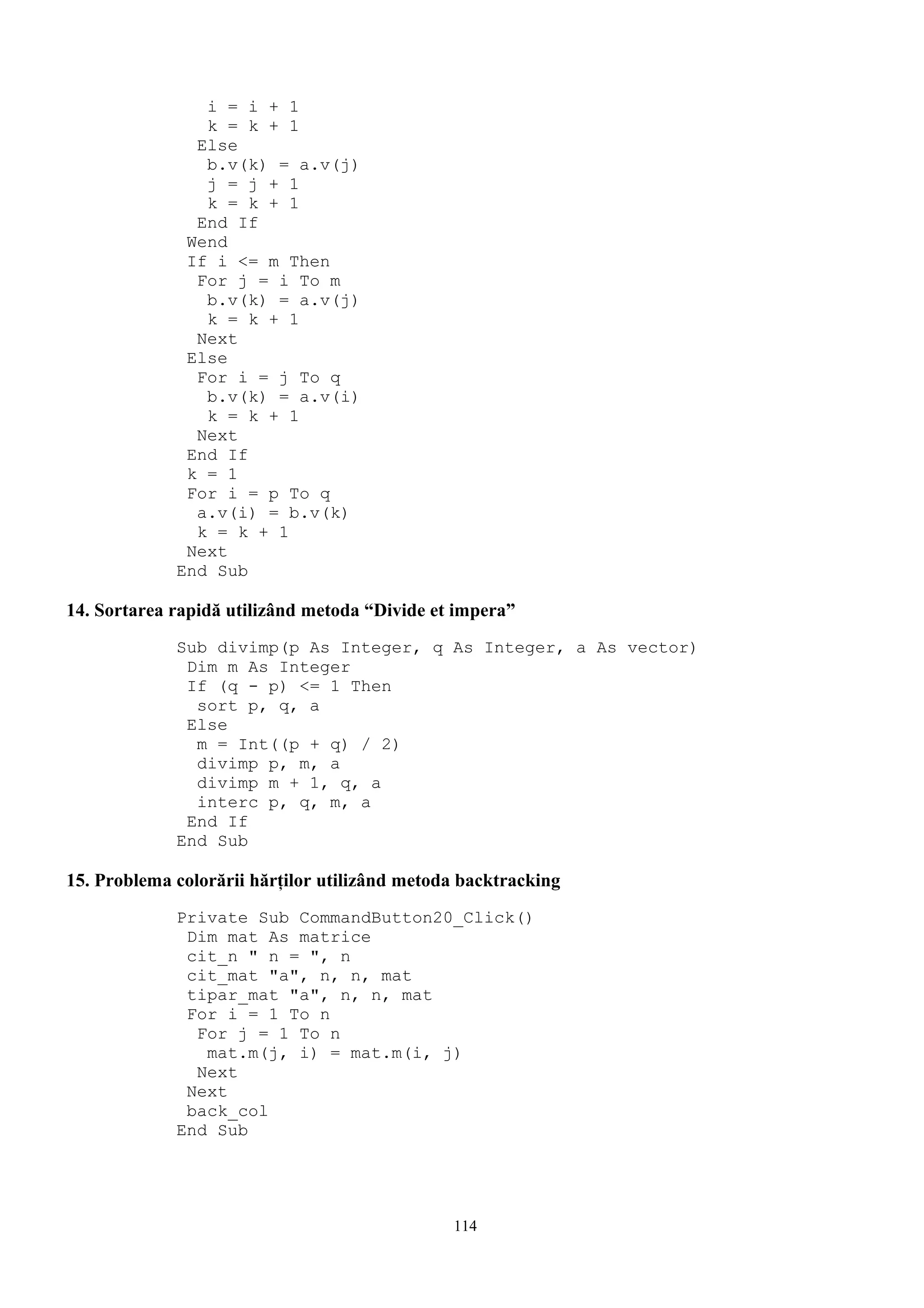i = i + 1
                k = k + 1
               Else
                b.v(k) = a.v(j)
                j = j + 1
                k = k + 1
               End If
              Wend
              If i <= m Then
               For j = i To m
                b.v(k) = a.v(j)
                k = k + 1
               Next
              Else
               For i = j To q
                b.v(k) = a.v(i)
                k = k + 1
               Next
              End If
              k = 1
              For i = p To q
               a.v(i) = b.v(k)
               k = k + 1
              Next
             End Sub

14. Sortarea rapidă utilizând metoda “Divide et impera”
             Sub divimp(p As Integer, q As Integer, a As vector)
              Dim m As Integer
              If (q - p) <= 1 Then
               sort p, q, a
              Else
               m = Int((p + q) / 2)
               divimp p, m, a
               divimp m + 1, q, a
               interc p, q, m, a
              End If
             End Sub

15. Problema colorării hărţilor utilizând metoda backtracking
             Private Sub CommandButton20_Click()
              Dim mat As matrice
              cit_n " n = ", n
              cit_mat "a", n, n, mat
              tipar_mat "a", n, n, mat
              For i = 1 To n
               For j = 1 To n
                mat.m(j, i) = mat.m(i, j)
               Next
              Next
              back_col
             End Sub




                                               114
 