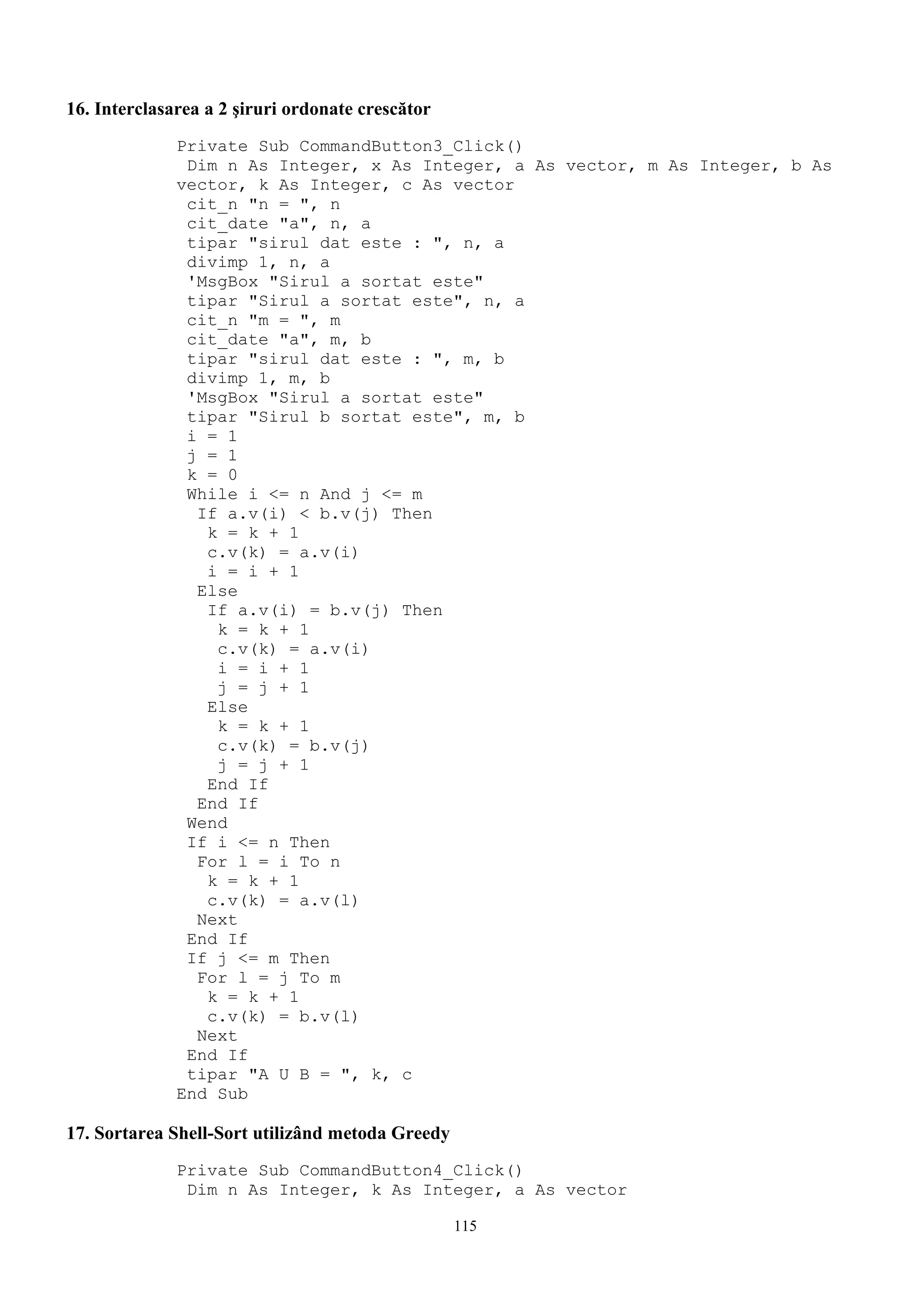 16. Interclasarea a 2 şiruri ordonate crescător
              Private Sub CommandButton3_Click()
               Dim n As Integer, x As Integer, a As vector, m As Integer, b As
              vector, k As Integer, c As vector
               cit_n "n = ", n
               cit_date "a", n, a
               tipar "sirul dat este : ", n, a
               divimp 1, n, a
               'MsgBox "Sirul a sortat este"
               tipar "Sirul a sortat este", n, a
               cit_n "m = ", m
               cit_date "a", m, b
               tipar "sirul dat este : ", m, b
               divimp 1, m, b
               'MsgBox "Sirul a sortat este"
               tipar "Sirul b sortat este", m, b
               i = 1
               j = 1
               k = 0
               While i <= n And j <= m
                If a.v(i) < b.v(j) Then
                 k = k + 1
                 c.v(k) = a.v(i)
                 i = i + 1
                Else
                 If a.v(i) = b.v(j) Then
                  k = k + 1
                  c.v(k) = a.v(i)
                  i = i + 1
                  j = j + 1
                 Else
                  k = k + 1
                  c.v(k) = b.v(j)
                  j = j + 1
                 End If
                End If
               Wend
               If i <= n Then
                For l = i To n
                 k = k + 1
                 c.v(k) = a.v(l)
                Next
               End If
               If j <= m Then
                For l = j To m
                 k = k + 1
                 c.v(k) = b.v(l)
                Next
               End If
               tipar "A U B = ", k, c
              End Sub

17. Sortarea Shell-Sort utilizând metoda Greedy
              Private Sub CommandButton4_Click()
               Dim n As Integer, k As Integer, a As vector

                                                  115
 