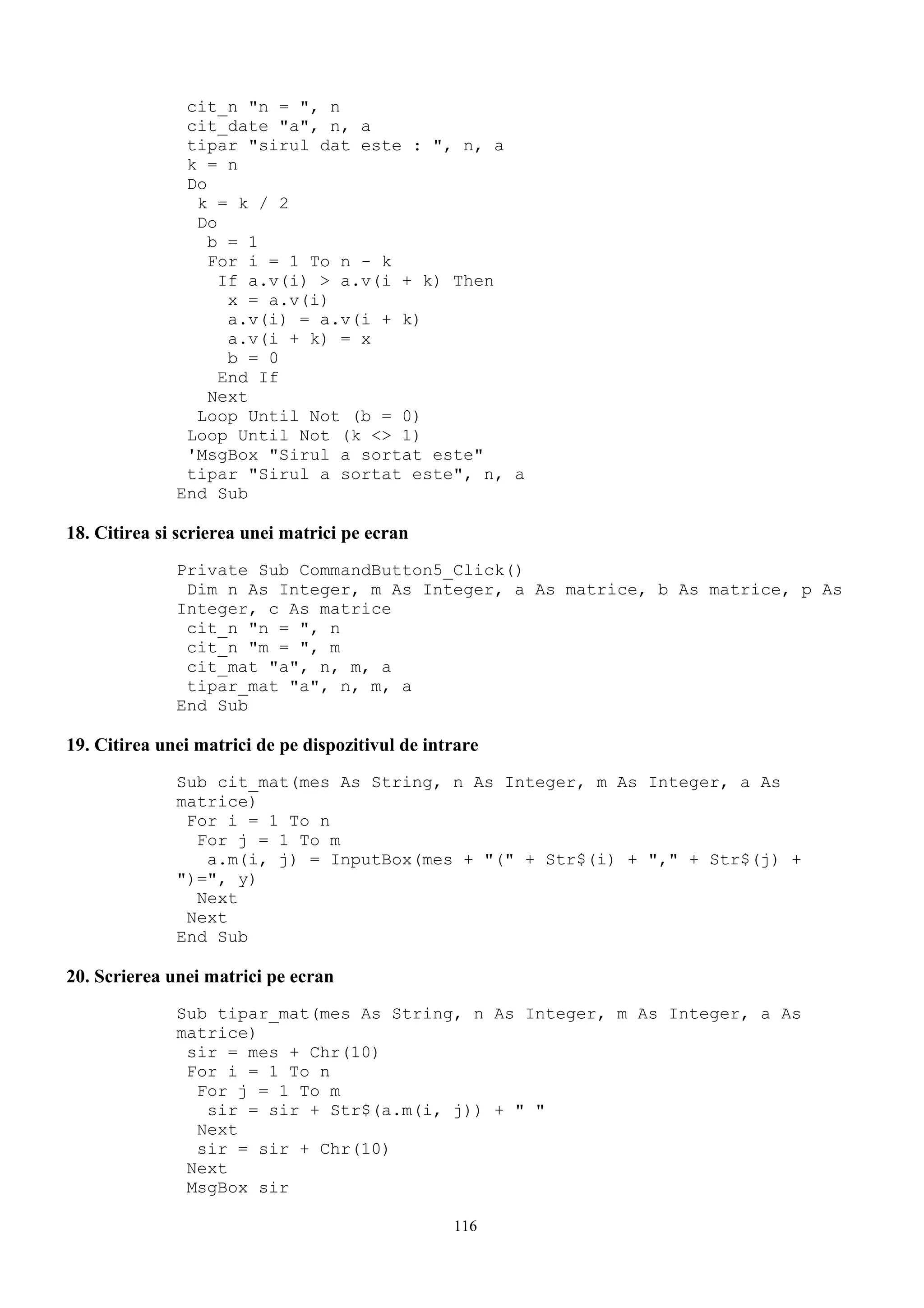 cit_n "n = ", n
               cit_date "a", n, a
               tipar "sirul dat este : ", n, a
               k = n
               Do
                k = k / 2
                Do
                  b = 1
                  For i = 1 To n - k
                   If a.v(i) > a.v(i + k) Then
                    x = a.v(i)
                    a.v(i) = a.v(i + k)
                    a.v(i + k) = x
                    b = 0
                   End If
                  Next
                Loop Until Not (b = 0)
               Loop Until Not (k <> 1)
               'MsgBox "Sirul a sortat este"
               tipar "Sirul a sortat este", n, a
              End Sub

18. Citirea si scrierea unei matrici pe ecran
              Private Sub CommandButton5_Click()
               Dim n As Integer, m As Integer, a As matrice, b As matrice, p As
              Integer, c As matrice
               cit_n "n = ", n
               cit_n "m = ", m
               cit_mat "a", n, m, a
               tipar_mat "a", n, m, a
              End Sub

19. Citirea unei matrici de pe dispozitivul de intrare
              Sub cit_mat(mes As String, n As Integer, m As Integer, a As
              matrice)
               For i = 1 To n
                For j = 1 To m
                 a.m(i, j) = InputBox(mes + "(" + Str$(i) + "," + Str$(j) +
              ")=", y)
                Next
               Next
              End Sub

20. Scrierea unei matrici pe ecran
              Sub tipar_mat(mes As String, n As Integer, m As Integer, a As
              matrice)
               sir = mes + Chr(10)
               For i = 1 To n
                For j = 1 To m
                 sir = sir + Str$(a.m(i, j)) + " "
                Next
                sir = sir + Chr(10)
               Next
               MsgBox sir

                                                  116
 