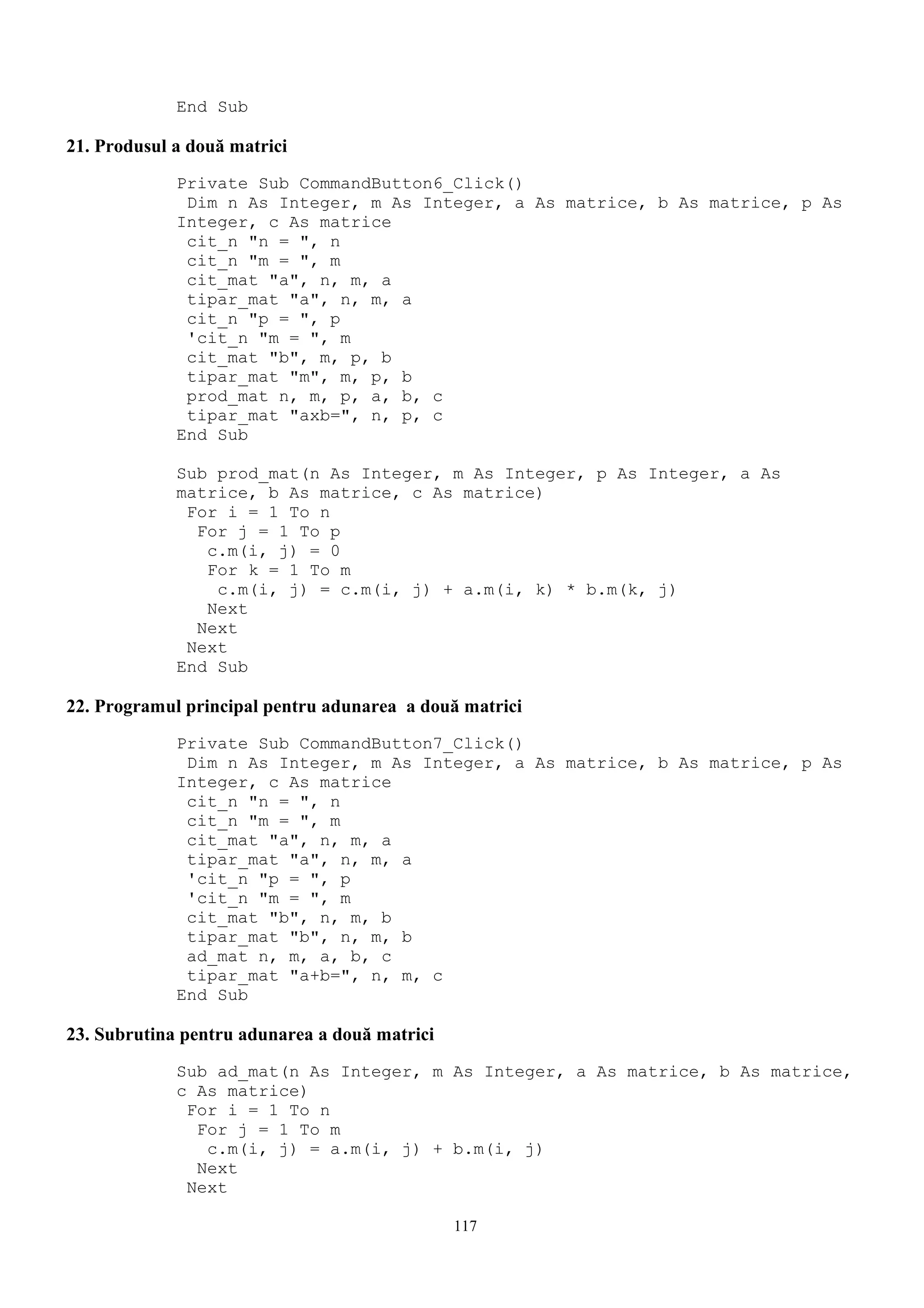 End Sub

21. Produsul a două matrici
             Private Sub CommandButton6_Click()
              Dim n As Integer, m As Integer, a As matrice, b As matrice, p As
             Integer, c As matrice
              cit_n "n = ", n
              cit_n "m = ", m
              cit_mat "a", n, m, a
              tipar_mat "a", n, m, a
              cit_n "p = ", p
              'cit_n "m = ", m
              cit_mat "b", m, p, b
              tipar_mat "m", m, p, b
              prod_mat n, m, p, a, b, c
              tipar_mat "axb=", n, p, c
             End Sub

             Sub prod_mat(n As Integer, m As Integer, p As Integer, a As
             matrice, b As matrice, c As matrice)
              For i = 1 To n
               For j = 1 To p
                c.m(i, j) = 0
                For k = 1 To m
                 c.m(i, j) = c.m(i, j) + a.m(i, k) * b.m(k, j)
                Next
               Next
              Next
             End Sub

22. Programul principal pentru adunarea a două matrici
             Private Sub CommandButton7_Click()
              Dim n As Integer, m As Integer, a As matrice, b As matrice, p As
             Integer, c As matrice
              cit_n "n = ", n
              cit_n "m = ", m
              cit_mat "a", n, m, a
              tipar_mat "a", n, m, a
              'cit_n "p = ", p
              'cit_n "m = ", m
              cit_mat "b", n, m, b
              tipar_mat "b", n, m, b
              ad_mat n, m, a, b, c
              tipar_mat "a+b=", n, m, c
             End Sub

23. Subrutina pentru adunarea a două matrici
             Sub ad_mat(n As Integer, m As Integer, a As matrice, b As matrice,
             c As matrice)
              For i = 1 To n
               For j = 1 To m
                c.m(i, j) = a.m(i, j) + b.m(i, j)
               Next
              Next

                                               117
 