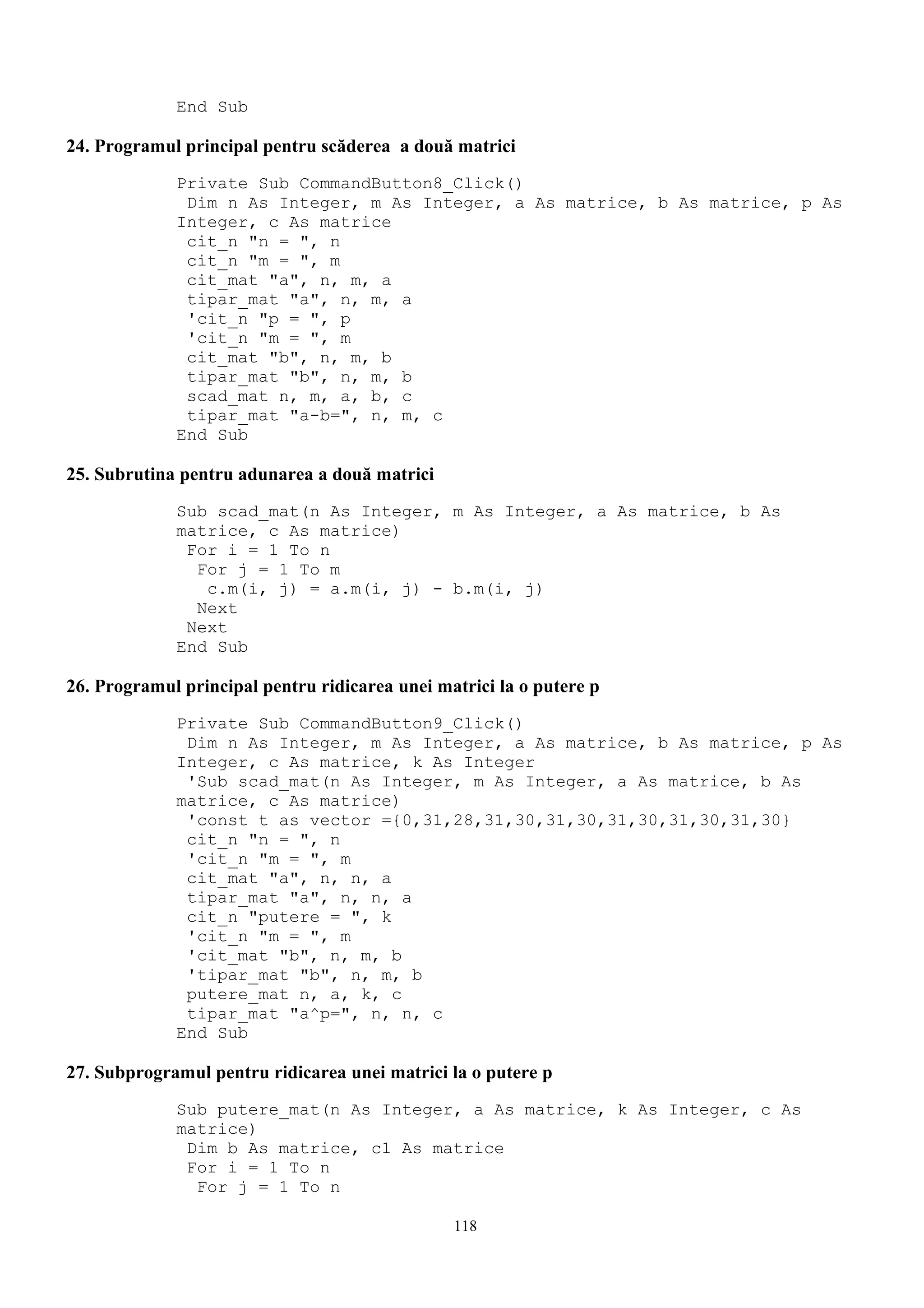 End Sub

24. Programul principal pentru scăderea a două matrici
             Private Sub CommandButton8_Click()
              Dim n As Integer, m As Integer, a As matrice, b As matrice, p As
             Integer, c As matrice
              cit_n "n = ", n
              cit_n "m = ", m
              cit_mat "a", n, m, a
              tipar_mat "a", n, m, a
              'cit_n "p = ", p
              'cit_n "m = ", m
              cit_mat "b", n, m, b
              tipar_mat "b", n, m, b
              scad_mat n, m, a, b, c
              tipar_mat "a-b=", n, m, c
             End Sub

25. Subrutina pentru adunarea a două matrici
             Sub scad_mat(n As Integer, m As Integer, a As matrice, b As
             matrice, c As matrice)
              For i = 1 To n
               For j = 1 To m
                c.m(i, j) = a.m(i, j) - b.m(i, j)
               Next
              Next
             End Sub

26. Programul principal pentru ridicarea unei matrici la o putere p
             Private Sub CommandButton9_Click()
              Dim n As Integer, m As Integer, a As matrice, b As matrice, p As
             Integer, c As matrice, k As Integer
              'Sub scad_mat(n As Integer, m As Integer, a As matrice, b As
             matrice, c As matrice)
              'const t as vector ={0,31,28,31,30,31,30,31,30,31,30,31,30}
              cit_n "n = ", n
              'cit_n "m = ", m
              cit_mat "a", n, n, a
              tipar_mat "a", n, n, a
              cit_n "putere = ", k
              'cit_n "m = ", m
              'cit_mat "b", n, m, b
              'tipar_mat "b", n, m, b
              putere_mat n, a, k, c
              tipar_mat "a^p=", n, n, c
             End Sub

27. Subprogramul pentru ridicarea unei matrici la o putere p
             Sub putere_mat(n As Integer, a As matrice, k As Integer, c As
             matrice)
              Dim b As matrice, c1 As matrice
              For i = 1 To n
               For j = 1 To n

                                                118
 
