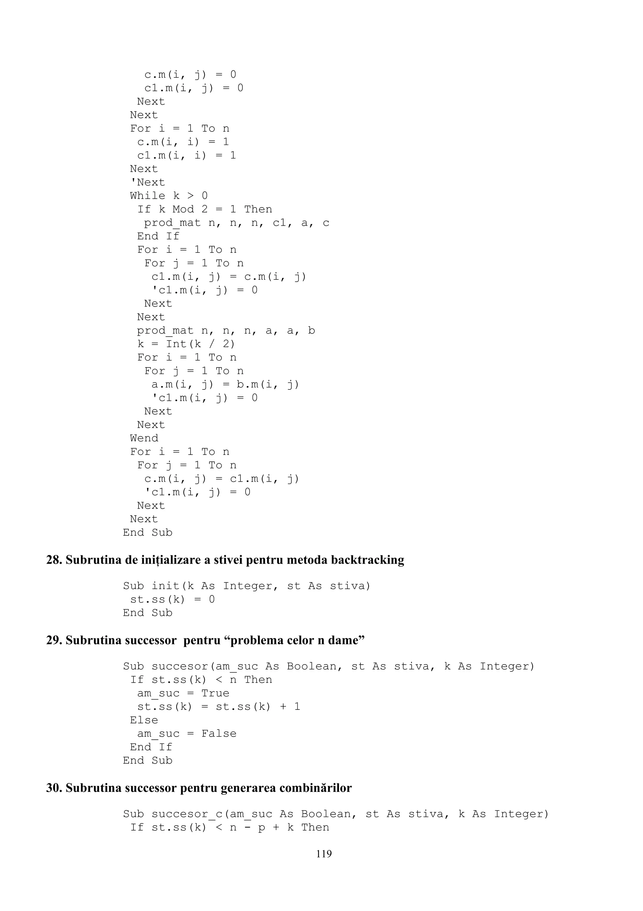 c.m(i, j) = 0
                c1.m(i, j) = 0
               Next
              Next
              For i = 1 To n
               c.m(i, i) = 1
               c1.m(i, i) = 1
              Next
              'Next
              While k > 0
               If k Mod 2 = 1 Then
                prod_mat n, n, n, c1, a, c
               End If
               For i = 1 To n
                For j = 1 To n
                 c1.m(i, j) = c.m(i, j)
                 'c1.m(i, j) = 0
                Next
               Next
               prod_mat n, n, n, a, a, b
               k = Int(k / 2)
               For i = 1 To n
                For j = 1 To n
                 a.m(i, j) = b.m(i, j)
                 'c1.m(i, j) = 0
                Next
               Next
              Wend
              For i = 1 To n
               For j = 1 To n
                c.m(i, j) = c1.m(i, j)
                'c1.m(i, j) = 0
               Next
              Next
             End Sub

28. Subrutina de iniţializare a stivei pentru metoda backtracking
             Sub init(k As Integer, st As stiva)
              st.ss(k) = 0
             End Sub

29. Subrutina successor pentru “problema celor n dame”
             Sub succesor(am_suc As Boolean, st As stiva, k As Integer)
              If st.ss(k) < n Then
               am_suc = True
               st.ss(k) = st.ss(k) + 1
              Else
               am_suc = False
              End If
             End Sub

30. Subrutina successor pentru generarea combinărilor
             Sub succesor_c(am_suc As Boolean, st As stiva, k As Integer)
              If st.ss(k) < n - p + k Then

                                                119
 