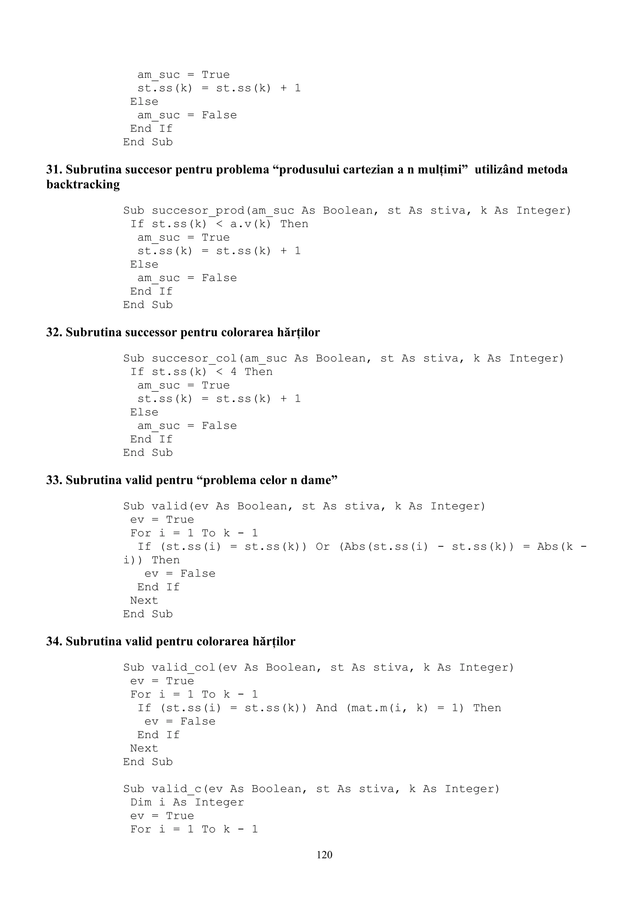 am_suc = True
               st.ss(k) = st.ss(k) + 1
              Else
               am_suc = False
              End If
             End Sub

31. Subrutina succesor pentru problema “produsului cartezian a n mulţimi” utilizând metoda
backtracking
             Sub succesor_prod(am_suc As Boolean, st As stiva, k As Integer)
              If st.ss(k) < a.v(k) Then
               am_suc = True
               st.ss(k) = st.ss(k) + 1
              Else
               am_suc = False
              End If
             End Sub

32. Subrutina successor pentru colorarea hărţilor
             Sub succesor_col(am_suc As Boolean, st As stiva, k As Integer)
              If st.ss(k) < 4 Then
               am_suc = True
               st.ss(k) = st.ss(k) + 1
              Else
               am_suc = False
              End If
             End Sub

33. Subrutina valid pentru “problema celor n dame”
             Sub valid(ev As Boolean, st As stiva, k As Integer)
              ev = True
              For i = 1 To k - 1
               If (st.ss(i) = st.ss(k)) Or (Abs(st.ss(i) - st.ss(k)) = Abs(k -
             i)) Then
                ev = False
               End If
              Next
             End Sub

34. Subrutina valid pentru colorarea hărţilor
             Sub valid_col(ev As Boolean, st As stiva, k As Integer)
              ev = True
              For i = 1 To k - 1
               If (st.ss(i) = st.ss(k)) And (mat.m(i, k) = 1) Then
                ev = False
               End If
              Next
             End Sub

             Sub valid_c(ev As Boolean, st As stiva, k As Integer)
              Dim i As Integer
              ev = True
              For i = 1 To k - 1

                                                120
 