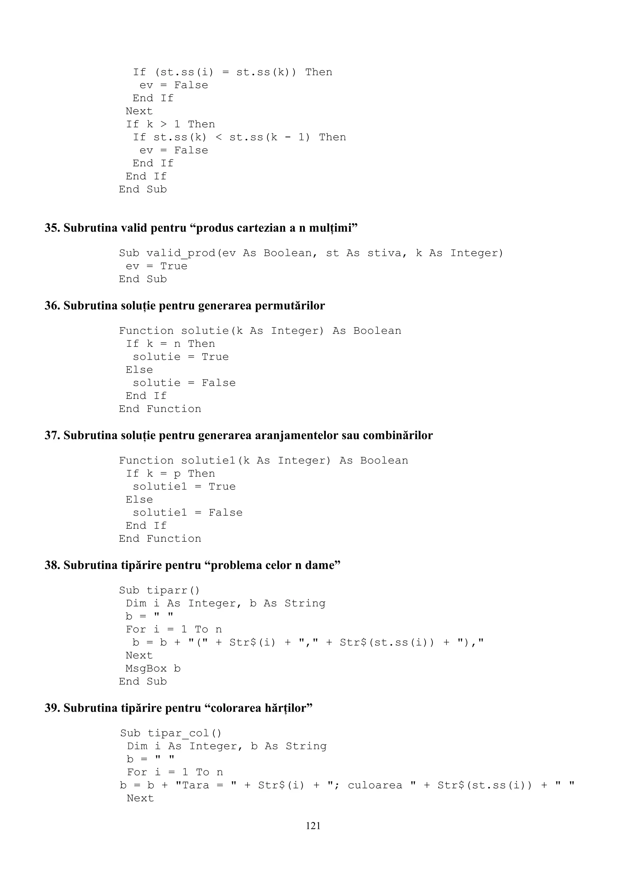 If (st.ss(i) = st.ss(k)) Then
                ev = False
               End If
              Next
              If k > 1 Then
               If st.ss(k) < st.ss(k - 1) Then
                ev = False
               End If
              End If
             End Sub


35. Subrutina valid pentru “produs cartezian a n mulţimi”
             Sub valid_prod(ev As Boolean, st As stiva, k As Integer)
              ev = True
             End Sub

36. Subrutina soluţie pentru generarea permutărilor
             Function solutie(k As Integer) As Boolean
              If k = n Then
               solutie = True
              Else
               solutie = False
              End If
             End Function

37. Subrutina soluţie pentru generarea aranjamentelor sau combinărilor
             Function solutie1(k As Integer) As Boolean
              If k = p Then
               solutie1 = True
              Else
               solutie1 = False
              End If
             End Function

38. Subrutina tipărire pentru “problema celor n dame”
             Sub tiparr()
              Dim i As Integer, b As String
              b = " "
              For i = 1 To n
               b = b + "(" + Str$(i) + "," + Str$(st.ss(i)) + "),"
              Next
              MsgBox b
             End Sub

39. Subrutina tipărire pentru “colorarea hărţilor”
              Sub tipar_col()
               Dim i As Integer, b As String
               b = " "
               For i = 1 To n
              b = b + "Tara = " + Str$(i) + "; culoarea " + Str$(st.ss(i)) + " "
               Next

                                                121
 