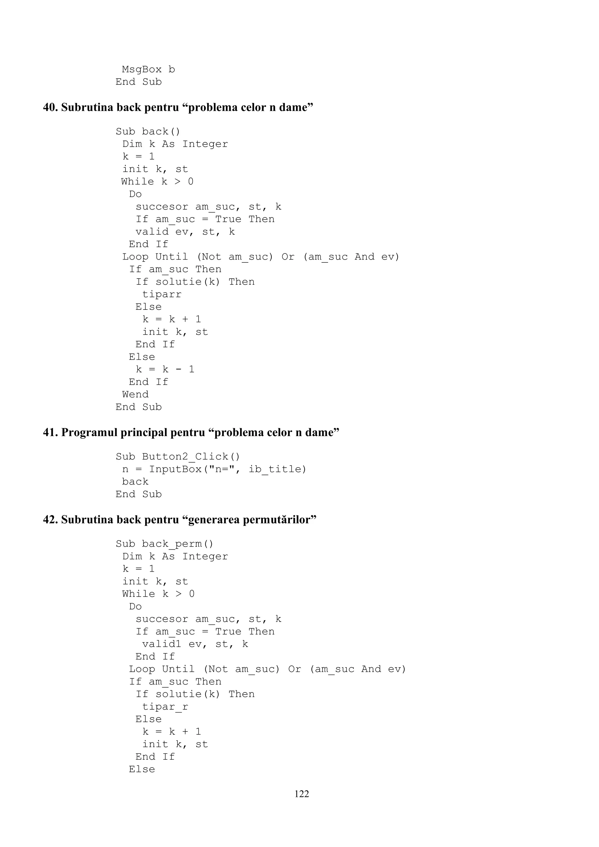 MsgBox b
             End Sub

40. Subrutina back pentru “problema celor n dame”
             Sub back()
              Dim k As Integer
              k = 1
              init k, st
              While k > 0
               Do
                succesor am_suc, st, k
                If am_suc = True Then
                valid ev, st, k
               End If
              Loop Until (Not am_suc) Or (am_suc And ev)
               If am_suc Then
                If solutie(k) Then
                  tiparr
                Else
                  k = k + 1
                  init k, st
                End If
               Else
                k = k - 1
               End If
              Wend
             End Sub

41. Programul principal pentru “problema celor n dame”
             Sub Button2_Click()
              n = InputBox("n=", ib_title)
              back
             End Sub

42. Subrutina back pentru “generarea permutărilor”
             Sub back_perm()
              Dim k As Integer
              k = 1
              init k, st
              While k > 0
               Do
                succesor am_suc, st, k
                If am_suc = True Then
                  valid1 ev, st, k
                End If
               Loop Until (Not am_suc) Or (am_suc And ev)
               If am_suc Then
                If solutie(k) Then
                  tipar_r
                Else
                  k = k + 1
                  init k, st
                End If
               Else

                                             122
 