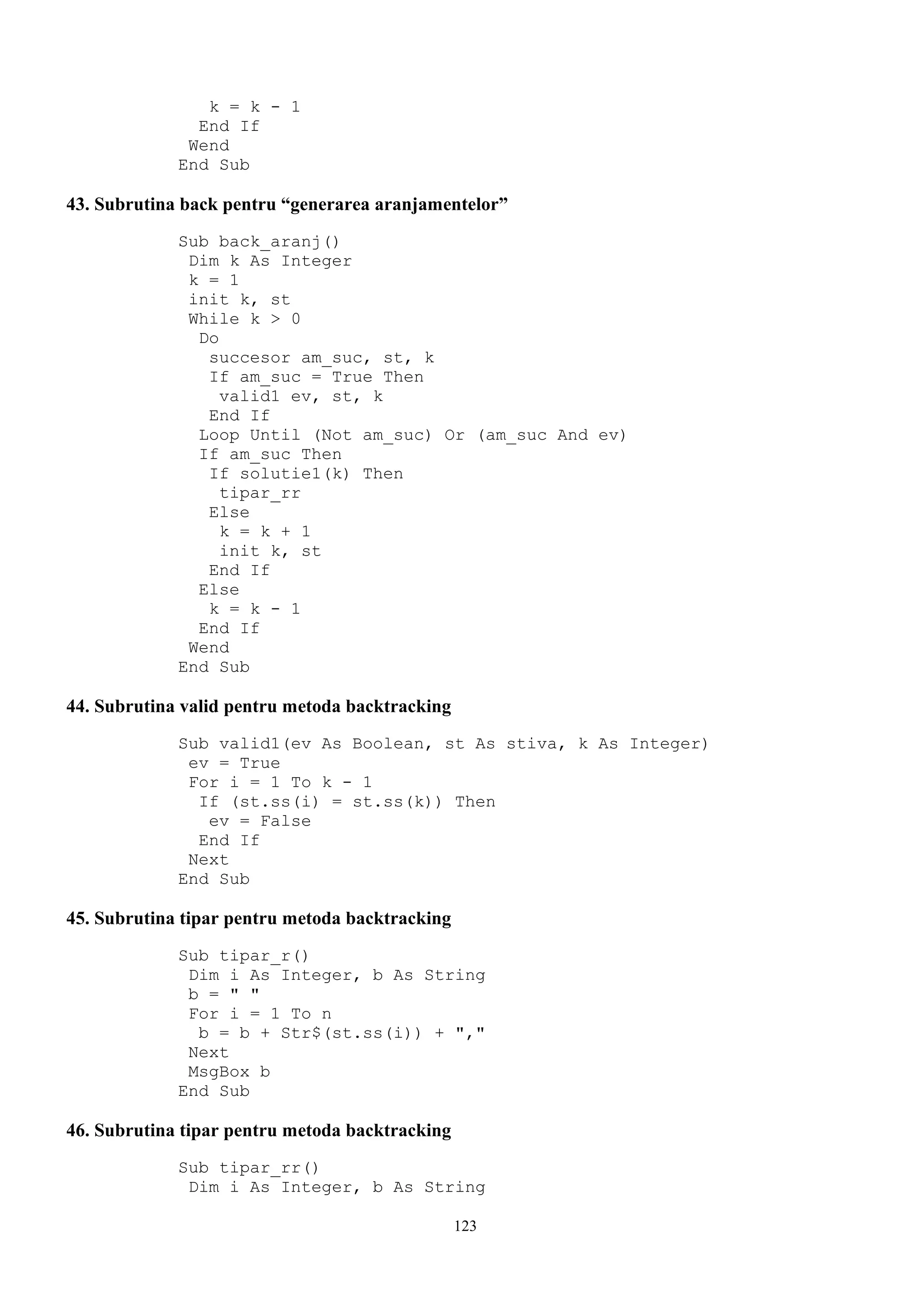 k = k - 1
               End If
              Wend
             End Sub

43. Subrutina back pentru “generarea aranjamentelor”
             Sub back_aranj()
              Dim k As Integer
              k = 1
              init k, st
              While k > 0
               Do
                succesor am_suc, st, k
                If am_suc = True Then
                  valid1 ev, st, k
                End If
               Loop Until (Not am_suc) Or (am_suc And ev)
               If am_suc Then
                If solutie1(k) Then
                  tipar_rr
                Else
                  k = k + 1
                  init k, st
                End If
               Else
                k = k - 1
               End If
              Wend
             End Sub

44. Subrutina valid pentru metoda backtracking
             Sub valid1(ev As Boolean, st As stiva, k As Integer)
              ev = True
              For i = 1 To k - 1
               If (st.ss(i) = st.ss(k)) Then
                ev = False
               End If
              Next
             End Sub

45. Subrutina tipar pentru metoda backtracking
             Sub tipar_r()
              Dim i As Integer, b As String
              b = " "
              For i = 1 To n
               b = b + Str$(st.ss(i)) + ","
              Next
              MsgBox b
             End Sub

46. Subrutina tipar pentru metoda backtracking
             Sub tipar_rr()
              Dim i As Integer, b As String

                                                 123
 