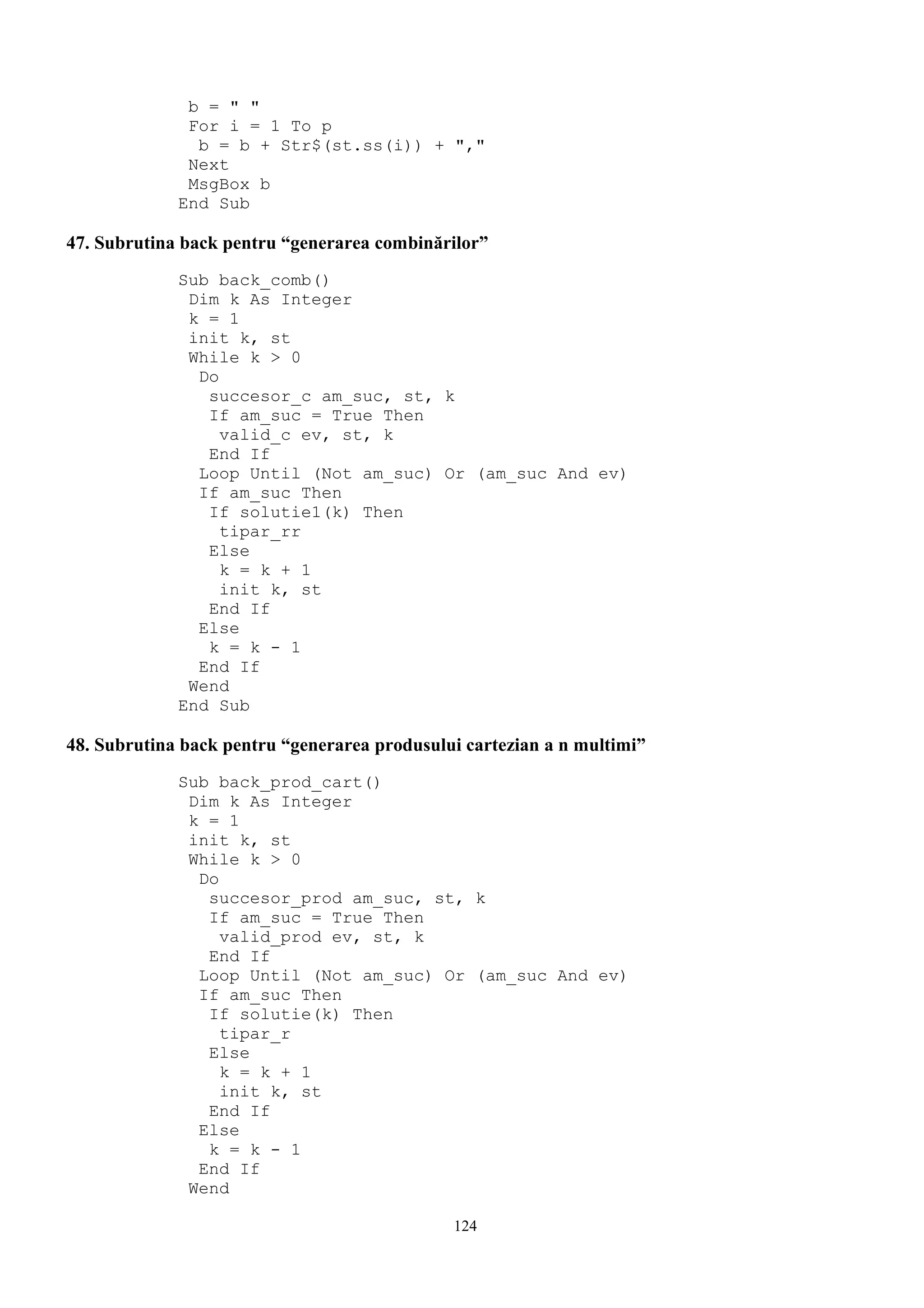b = " "
              For i = 1 To p
               b = b + Str$(st.ss(i)) + ","
              Next
              MsgBox b
             End Sub

47. Subrutina back pentru “generarea combinărilor”
             Sub back_comb()
              Dim k As Integer
              k = 1
              init k, st
              While k > 0
               Do
                succesor_c am_suc, st, k
                If am_suc = True Then
                  valid_c ev, st, k
                End If
               Loop Until (Not am_suc) Or (am_suc And ev)
               If am_suc Then
                If solutie1(k) Then
                  tipar_rr
                Else
                  k = k + 1
                  init k, st
                End If
               Else
                k = k - 1
               End If
              Wend
             End Sub

48. Subrutina back pentru “generarea produsului cartezian a n multimi”
             Sub back_prod_cart()
              Dim k As Integer
              k = 1
              init k, st
              While k > 0
               Do
                succesor_prod am_suc, st, k
                If am_suc = True Then
                  valid_prod ev, st, k
                End If
               Loop Until (Not am_suc) Or (am_suc And ev)
               If am_suc Then
                If solutie(k) Then
                  tipar_r
                Else
                  k = k + 1
                  init k, st
                End If
               Else
                k = k - 1
               End If
              Wend

                                              124
 