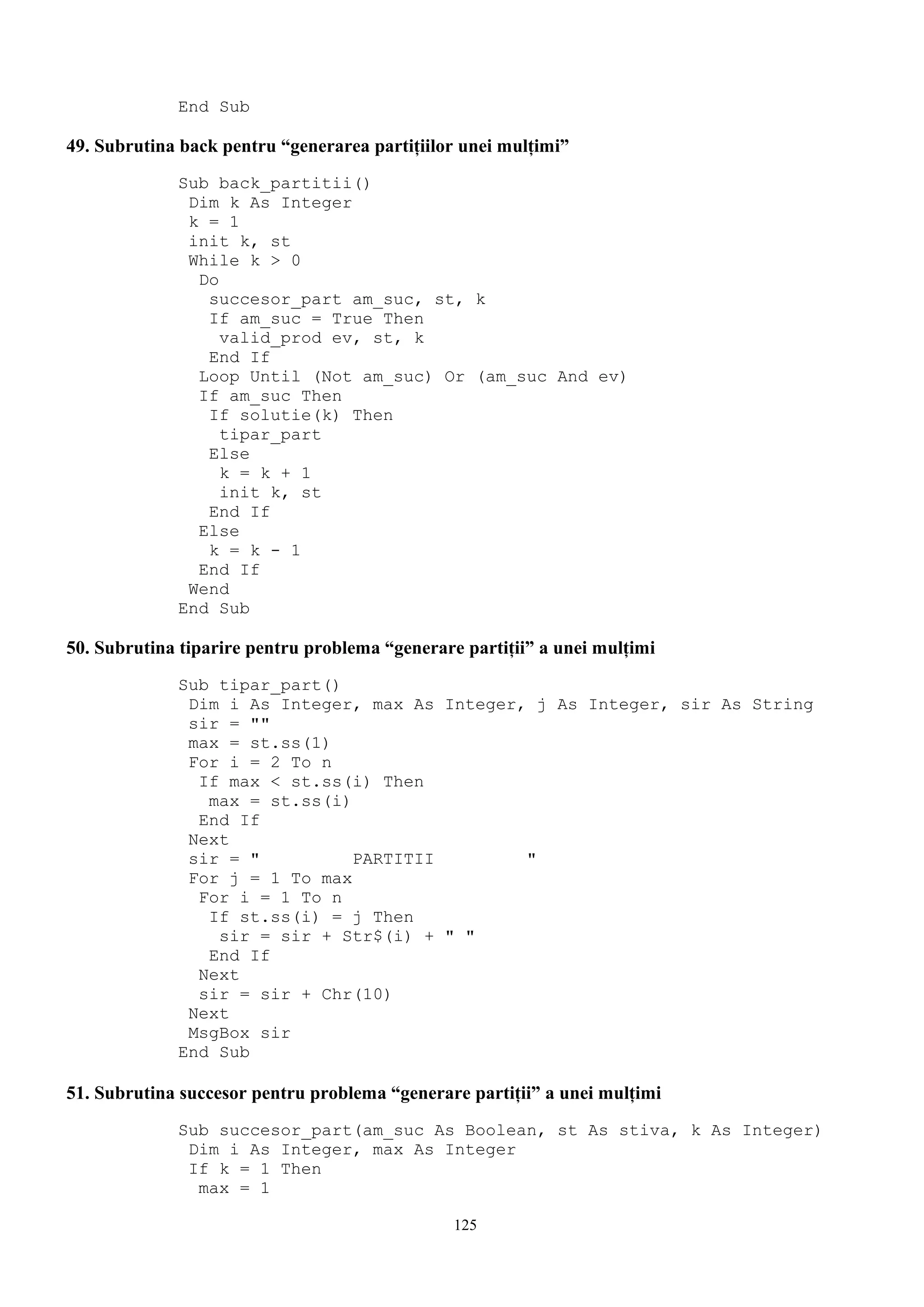 End Sub

49. Subrutina back pentru “generarea partiţiilor unei mulţimi”
             Sub back_partitii()
              Dim k As Integer
              k = 1
              init k, st
              While k > 0
               Do
                succesor_part am_suc, st, k
                If am_suc = True Then
                  valid_prod ev, st, k
                End If
               Loop Until (Not am_suc) Or (am_suc And ev)
               If am_suc Then
                If solutie(k) Then
                  tipar_part
                Else
                  k = k + 1
                  init k, st
                End If
               Else
                k = k - 1
               End If
              Wend
             End Sub

50. Subrutina tiparire pentru problema “generare partiţii” a unei mulţimi
             Sub tipar_part()
              Dim i As Integer, max As Integer, j As Integer, sir As String
              sir = ""
              max = st.ss(1)
              For i = 2 To n
               If max < st.ss(i) Then
                max = st.ss(i)
               End If
              Next
              sir = "          PARTITII        "
              For j = 1 To max
               For i = 1 To n
                If st.ss(i) = j Then
                 sir = sir + Str$(i) + " "
                End If
               Next
               sir = sir + Chr(10)
              Next
              MsgBox sir
             End Sub

51. Subrutina succesor pentru problema “generare partiţii” a unei mulţimi
             Sub succesor_part(am_suc As Boolean, st As stiva, k As Integer)
              Dim i As Integer, max As Integer
              If k = 1 Then
               max = 1

                                                125
 