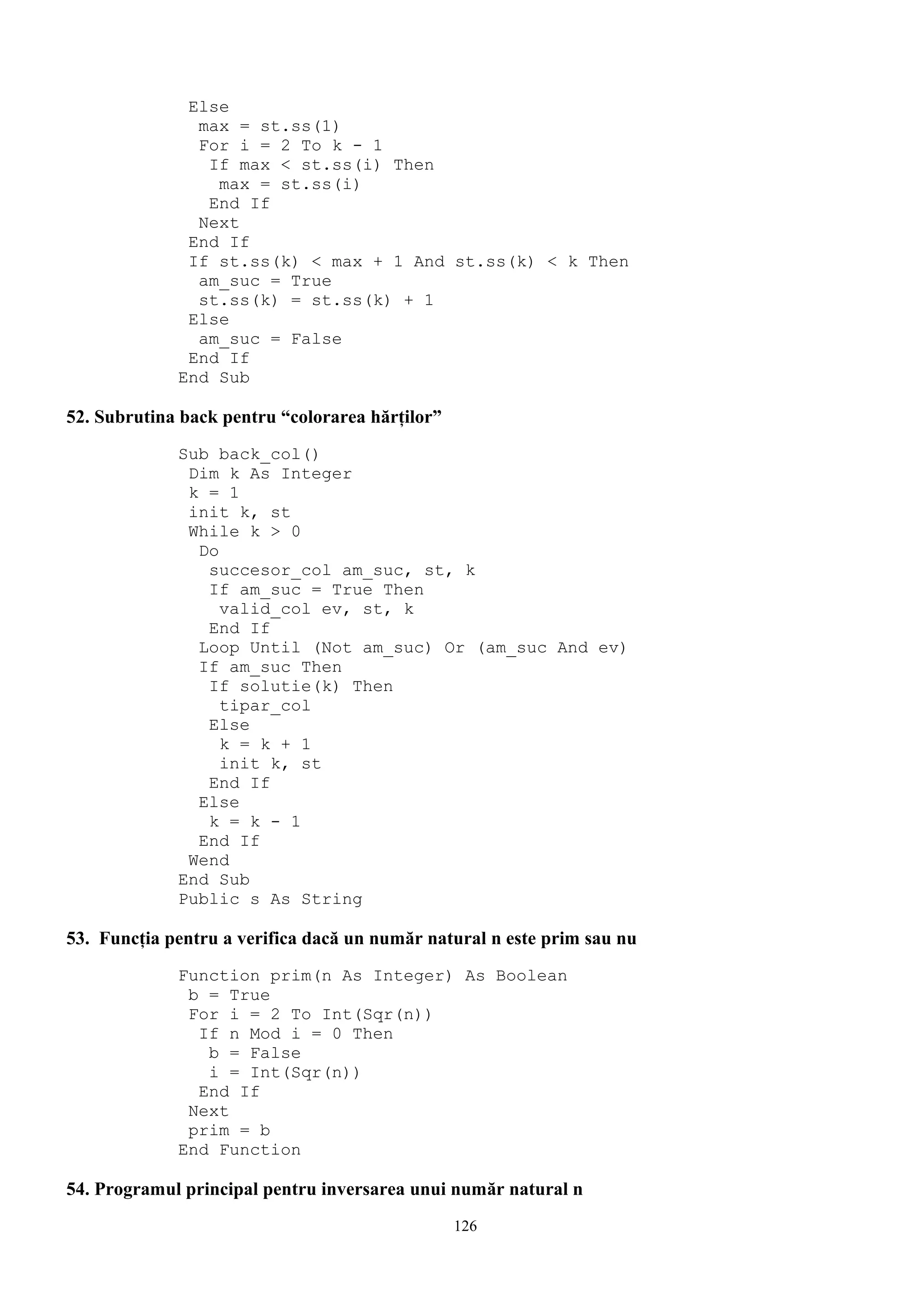 Else
               max = st.ss(1)
               For i = 2 To k - 1
                If max < st.ss(i) Then
                 max = st.ss(i)
                End If
               Next
              End If
              If st.ss(k) < max + 1 And st.ss(k) < k Then
               am_suc = True
               st.ss(k) = st.ss(k) + 1
              Else
               am_suc = False
              End If
             End Sub

52. Subrutina back pentru “colorarea hărţilor”
             Sub back_col()
              Dim k As Integer
              k = 1
              init k, st
              While k > 0
               Do
                succesor_col am_suc, st, k
                If am_suc = True Then
                  valid_col ev, st, k
                End If
               Loop Until (Not am_suc) Or (am_suc And ev)
               If am_suc Then
                If solutie(k) Then
                  tipar_col
                Else
                  k = k + 1
                  init k, st
                End If
               Else
                k = k - 1
               End If
              Wend
             End Sub
             Public s As String

53. Funcţia pentru a verifica dacă un număr natural n este prim sau nu
             Function prim(n As Integer) As Boolean
              b = True
              For i = 2 To Int(Sqr(n))
               If n Mod i = 0 Then
                b = False
                i = Int(Sqr(n))
               End If
              Next
              prim = b
             End Function

54. Programul principal pentru inversarea unui număr natural n
                                                 126
 