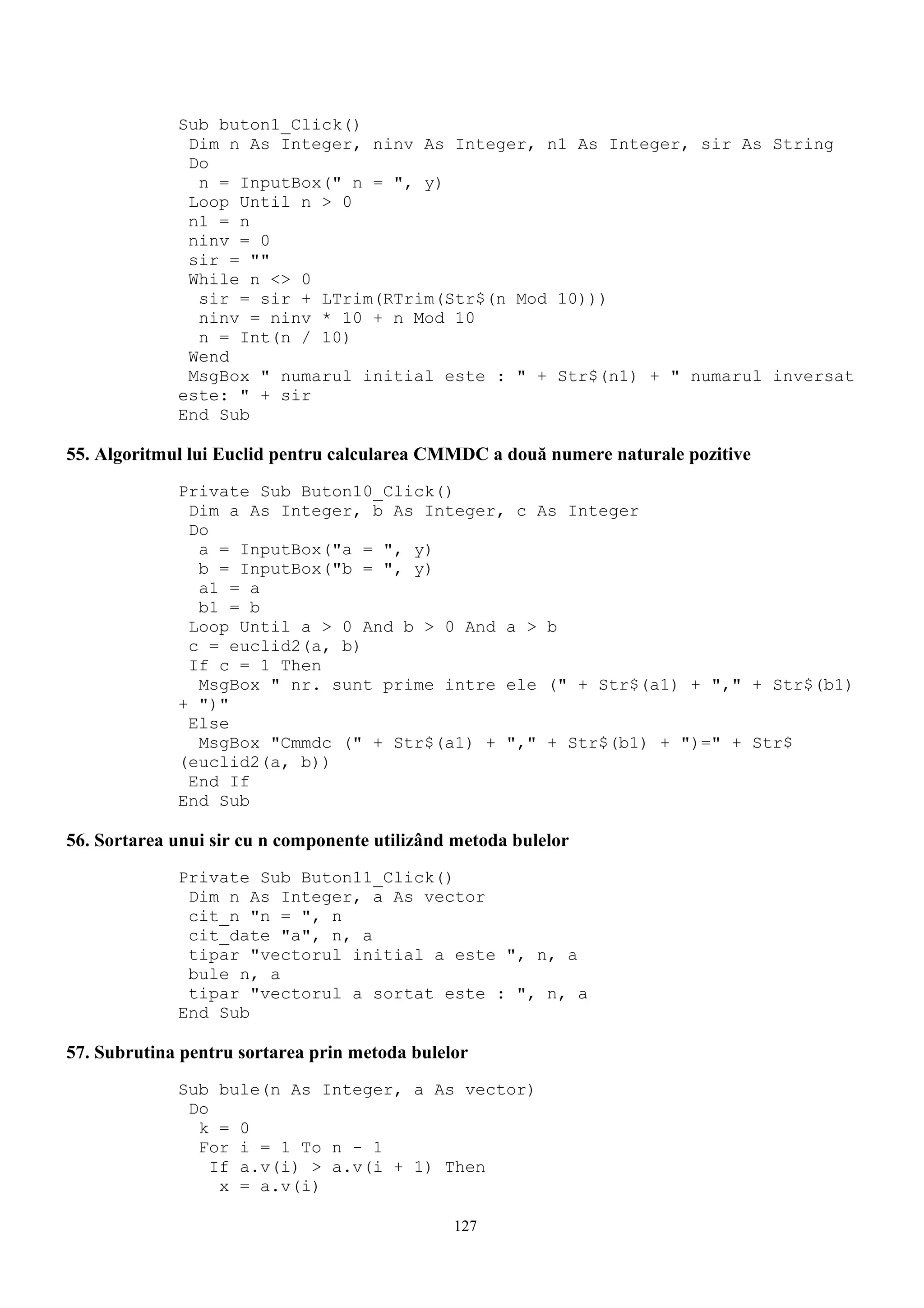 Sub buton1_Click()
              Dim n As Integer, ninv As Integer, n1 As Integer, sir As String
              Do
               n = InputBox(" n = ", y)
              Loop Until n > 0
              n1 = n
              ninv = 0
              sir = ""
              While n <> 0
               sir = sir + LTrim(RTrim(Str$(n Mod 10)))
               ninv = ninv * 10 + n Mod 10
               n = Int(n / 10)
              Wend
              MsgBox " numarul initial este : " + Str$(n1) + " numarul inversat
             este: " + sir
             End Sub

55. Algoritmul lui Euclid pentru calcularea CMMDC a două numere naturale pozitive
             Private Sub Buton10_Click()
              Dim a As Integer, b As Integer, c As Integer
              Do
               a = InputBox("a = ", y)
               b = InputBox("b = ", y)
               a1 = a
               b1 = b
              Loop Until a > 0 And b > 0 And a > b
              c = euclid2(a, b)
              If c = 1 Then
               MsgBox " nr. sunt prime intre ele (" + Str$(a1) + "," + Str$(b1)
             + ")"
              Else
               MsgBox "Cmmdc (" + Str$(a1) + "," + Str$(b1) + ")=" + Str$
             (euclid2(a, b))
              End If
             End Sub

56. Sortarea unui sir cu n componente utilizând metoda bulelor
             Private Sub Buton11_Click()
              Dim n As Integer, a As vector
              cit_n "n = ", n
              cit_date "a", n, a
              tipar "vectorul initial a este ", n, a
              bule n, a
              tipar "vectorul a sortat este : ", n, a
             End Sub

57. Subrutina pentru sortarea prin metoda bulelor
             Sub bule(n As Integer, a As vector)
              Do
               k = 0
               For i = 1 To n - 1
                 If a.v(i) > a.v(i + 1) Then
                  x = a.v(i)

                                               127
 