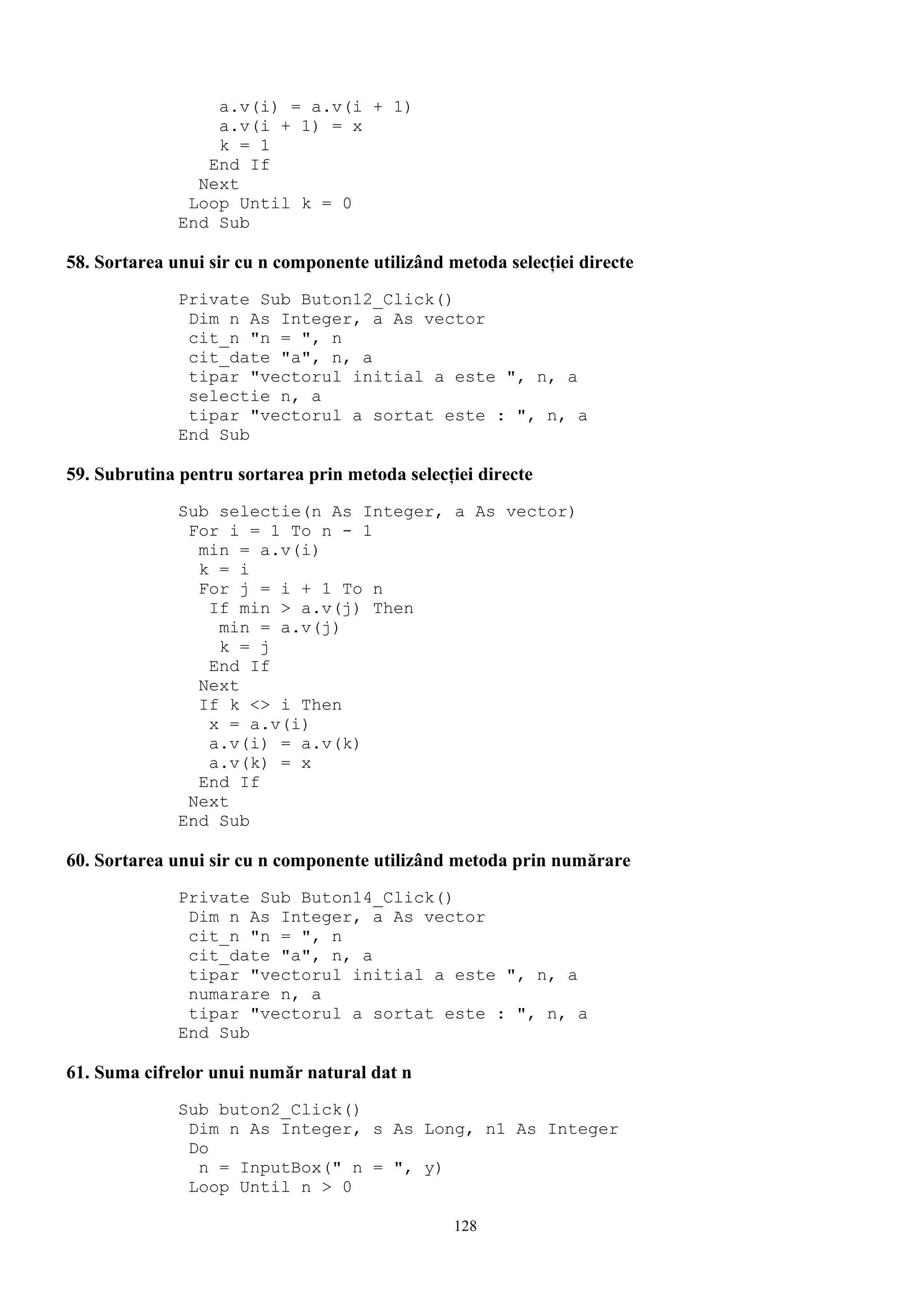 a.v(i) = a.v(i + 1)
                  a.v(i + 1) = x
                  k = 1
                 End If
                Next
               Loop Until k = 0
              End Sub

58. Sortarea unui sir cu n componente utilizând metoda selecţiei directe
              Private Sub Buton12_Click()
               Dim n As Integer, a As vector
               cit_n "n = ", n
               cit_date "a", n, a
               tipar "vectorul initial a este ", n, a
               selectie n, a
               tipar "vectorul a sortat este : ", n, a
              End Sub

59. Subrutina pentru sortarea prin metoda selecţiei directe
              Sub selectie(n As Integer, a As vector)
               For i = 1 To n - 1
                min = a.v(i)
                k = i
                For j = i + 1 To n
                 If min > a.v(j) Then
                  min = a.v(j)
                  k = j
                 End If
                Next
                If k <> i Then
                 x = a.v(i)
                 a.v(i) = a.v(k)
                 a.v(k) = x
                End If
               Next
              End Sub

60. Sortarea unui sir cu n componente utilizând metoda prin numărare
              Private Sub Buton14_Click()
               Dim n As Integer, a As vector
               cit_n "n = ", n
               cit_date "a", n, a
               tipar "vectorul initial a este ", n, a
               numarare n, a
               tipar "vectorul a sortat este : ", n, a
              End Sub

61. Suma cifrelor unui număr natural dat n
              Sub buton2_Click()
               Dim n As Integer, s As Long, n1 As Integer
               Do
                n = InputBox(" n = ", y)
               Loop Until n > 0

                                                 128
 