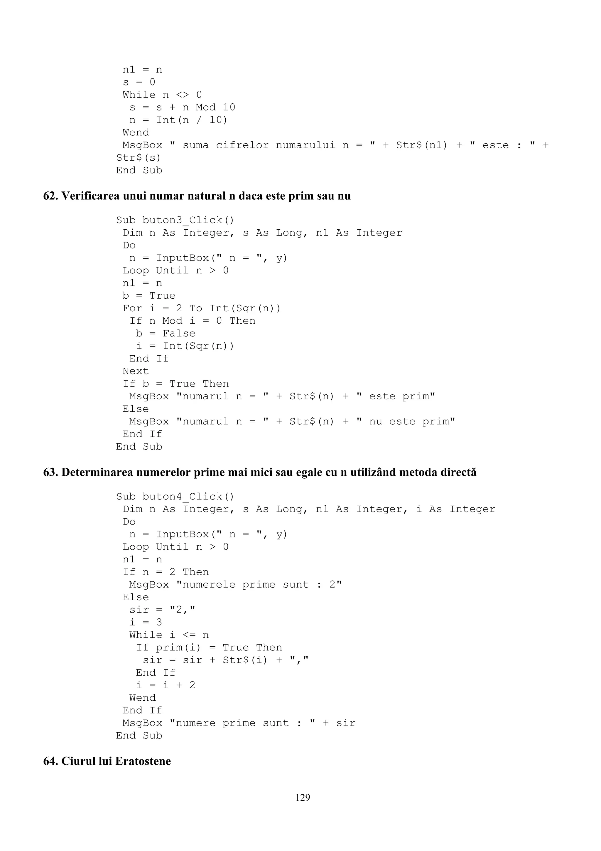 n1 = n
               s = 0
               While n <> 0
                s = s + n Mod 10
                n = Int(n / 10)
               Wend
               MsgBox " suma cifrelor numarului n = " + Str$(n1) + " este : " +
              Str$(s)
              End Sub

62. Verificarea unui numar natural n daca este prim sau nu
              Sub buton3_Click()
               Dim n As Integer, s As Long, n1 As Integer
               Do
                n = InputBox(" n = ", y)
               Loop Until n > 0
               n1 = n
               b = True
               For i = 2 To Int(Sqr(n))
                If n Mod i = 0 Then
                  b = False
                  i = Int(Sqr(n))
                End If
               Next
               If b = True Then
                MsgBox "numarul n = " + Str$(n) + " este prim"
               Else
                MsgBox "numarul n = " + Str$(n) + " nu este prim"
               End If
              End Sub

63. Determinarea numerelor prime mai mici sau egale cu n utilizând metoda directă
              Sub buton4_Click()
               Dim n As Integer, s As Long, n1 As Integer, i As Integer
               Do
                n = InputBox(" n = ", y)
               Loop Until n > 0
               n1 = n
               If n = 2 Then
                MsgBox "numerele prime sunt : 2"
               Else
                sir = "2,"
                i = 3
                While i <= n
                  If prim(i) = True Then
                   sir = sir + Str$(i) + ","
                  End If
                  i = i + 2
                Wend
               End If
               MsgBox "numere prime sunt : " + sir
              End Sub

64. Ciurul lui Eratostene

                                               129
 