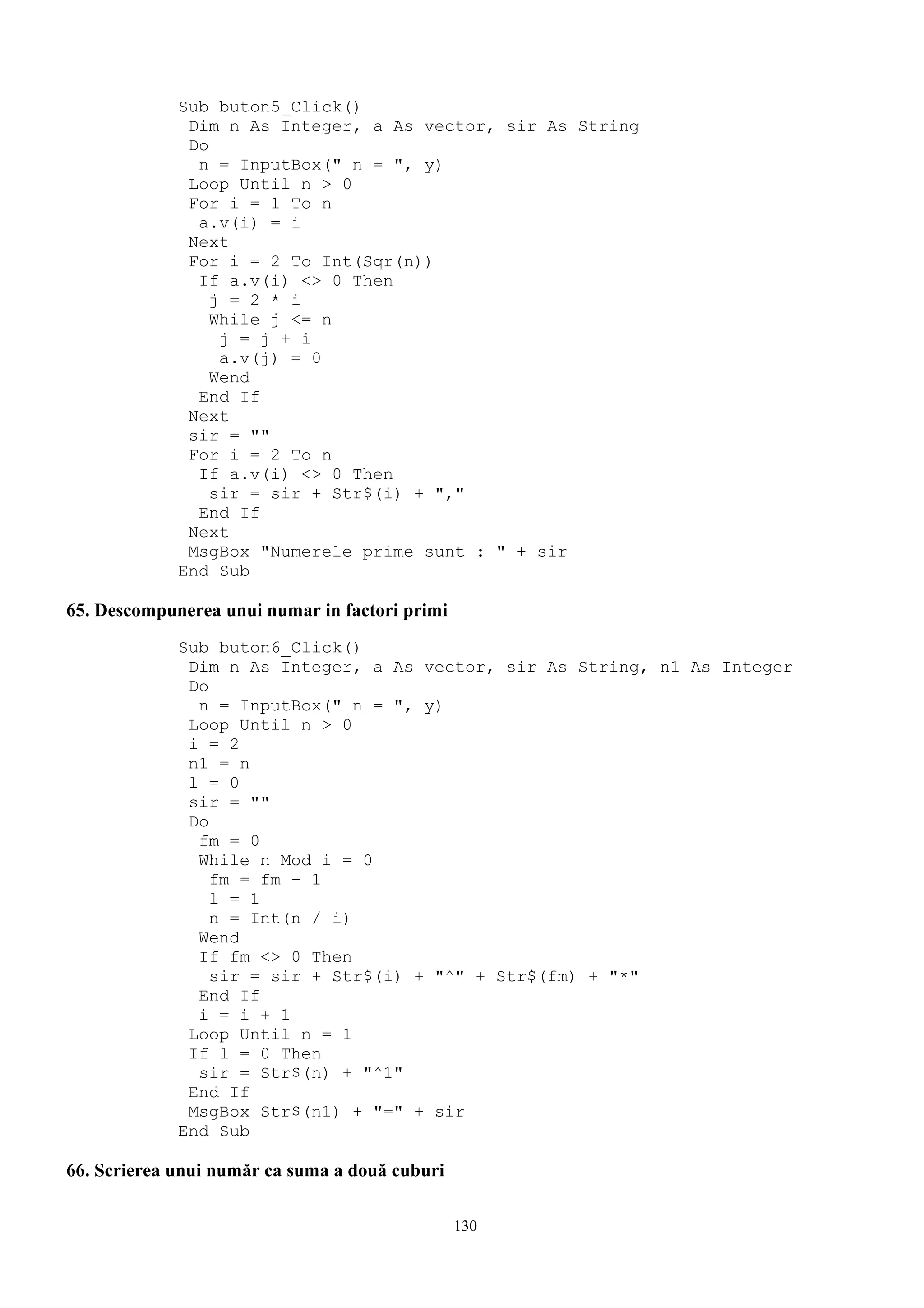 Sub buton5_Click()
              Dim n As Integer, a As vector, sir As String
              Do
               n = InputBox(" n = ", y)
              Loop Until n > 0
              For i = 1 To n
               a.v(i) = i
              Next
              For i = 2 To Int(Sqr(n))
               If a.v(i) <> 0 Then
                 j = 2 * i
                 While j <= n
                  j = j + i
                  a.v(j) = 0
                 Wend
               End If
              Next
              sir = ""
              For i = 2 To n
               If a.v(i) <> 0 Then
                 sir = sir + Str$(i) + ","
               End If
              Next
              MsgBox "Numerele prime sunt : " + sir
             End Sub

65. Descompunerea unui numar in factori primi
             Sub buton6_Click()
              Dim n As Integer, a As vector, sir As String, n1 As Integer
              Do
               n = InputBox(" n = ", y)
              Loop Until n > 0
              i = 2
              n1 = n
              l = 0
              sir = ""
              Do
               fm = 0
               While n Mod i = 0
                 fm = fm + 1
                 l = 1
                 n = Int(n / i)
               Wend
               If fm <> 0 Then
                 sir = sir + Str$(i) + "^" + Str$(fm) + "*"
               End If
               i = i + 1
              Loop Until n = 1
              If l = 0 Then
               sir = Str$(n) + "^1"
              End If
              MsgBox Str$(n1) + "=" + sir
             End Sub

66. Scrierea unui număr ca suma a două cuburi

                                                130
 