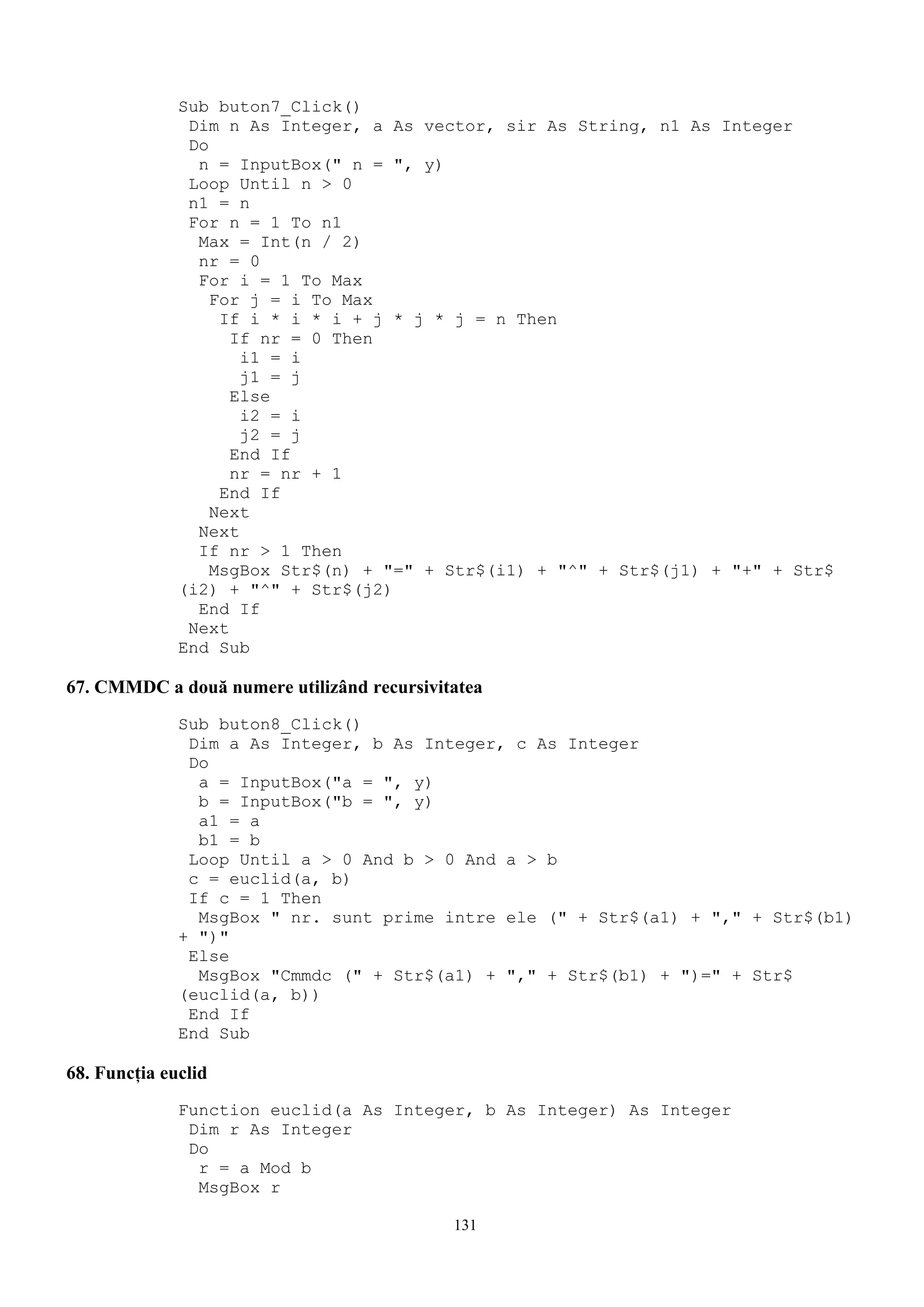 Sub buton7_Click()
               Dim n As Integer, a As vector, sir As String, n1 As Integer
               Do
                n = InputBox(" n = ", y)
               Loop Until n > 0
               n1 = n
               For n = 1 To n1
                Max = Int(n / 2)
                nr = 0
                For i = 1 To Max
                  For j = i To Max
                   If i * i * i + j * j * j = n Then
                    If nr = 0 Then
                     i1 = i
                     j1 = j
                    Else
                     i2 = i
                     j2 = j
                    End If
                    nr = nr + 1
                   End If
                  Next
                Next
                If nr > 1 Then
                  MsgBox Str$(n) + "=" + Str$(i1) + "^" + Str$(j1) + "+" + Str$
              (i2) + "^" + Str$(j2)
                End If
               Next
              End Sub

67. CMMDC a două numere utilizând recursivitatea
              Sub buton8_Click()
               Dim a As Integer, b As Integer, c As Integer
               Do
                a = InputBox("a = ", y)
                b = InputBox("b = ", y)
                a1 = a
                b1 = b
               Loop Until a > 0 And b > 0 And a > b
               c = euclid(a, b)
               If c = 1 Then
                MsgBox " nr. sunt prime intre ele (" + Str$(a1) + "," + Str$(b1)
              + ")"
               Else
                MsgBox "Cmmdc (" + Str$(a1) + "," + Str$(b1) + ")=" + Str$
              (euclid(a, b))
               End If
              End Sub

68. Funcţia euclid
              Function euclid(a As Integer, b As Integer) As Integer
               Dim r As Integer
               Do
                r = a Mod b
                MsgBox r

                                            131
 