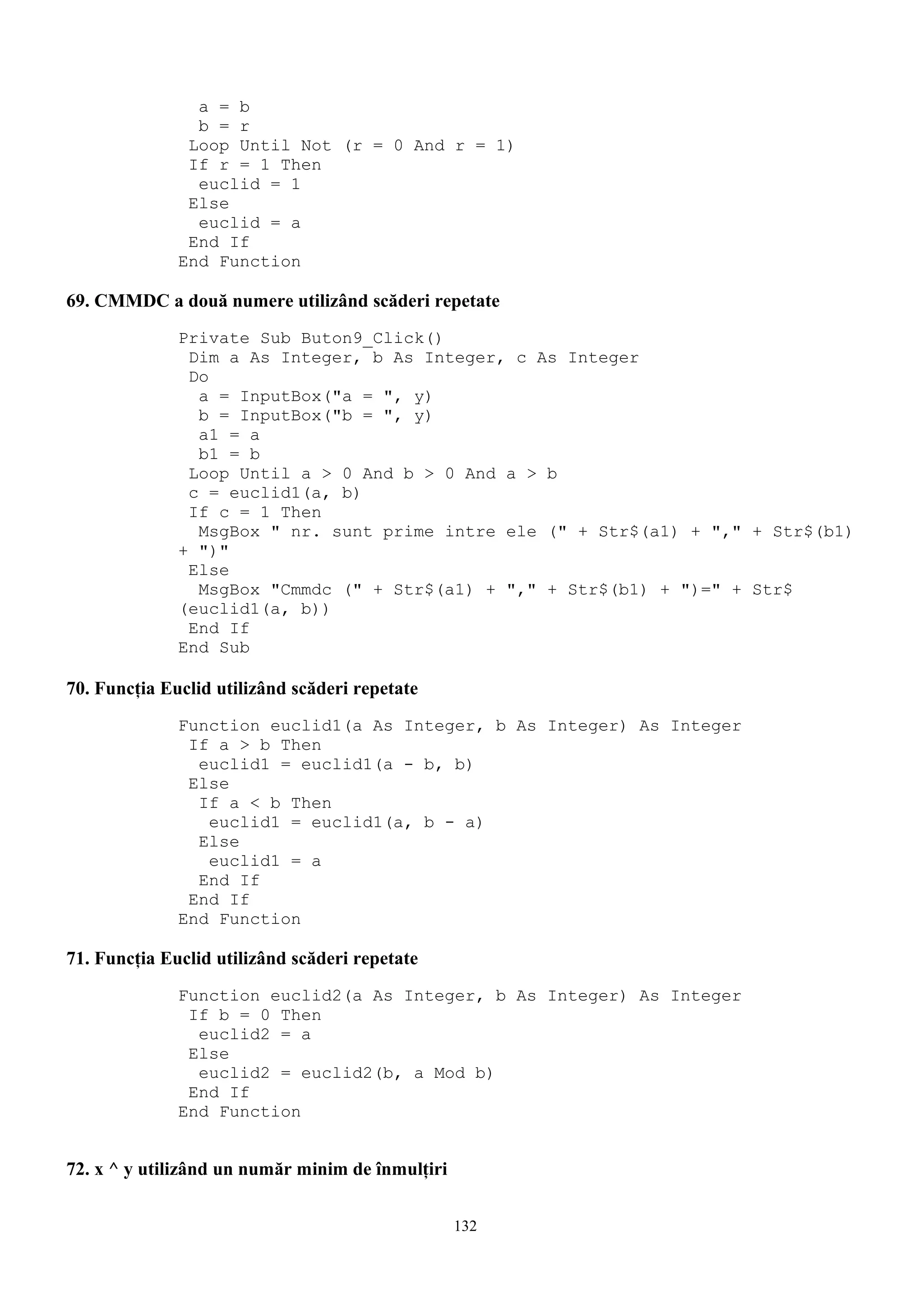 a = b
                b = r
               Loop Until Not (r = 0 And r = 1)
               If r = 1 Then
                euclid = 1
               Else
                euclid = a
               End If
              End Function

69. CMMDC a două numere utilizând scăderi repetate
              Private Sub Buton9_Click()
               Dim a As Integer, b As Integer, c As Integer
               Do
                a = InputBox("a = ", y)
                b = InputBox("b = ", y)
                a1 = a
                b1 = b
               Loop Until a > 0 And b > 0 And a > b
               c = euclid1(a, b)
               If c = 1 Then
                MsgBox " nr. sunt prime intre ele (" + Str$(a1) + "," + Str$(b1)
              + ")"
               Else
                MsgBox "Cmmdc (" + Str$(a1) + "," + Str$(b1) + ")=" + Str$
              (euclid1(a, b))
               End If
              End Sub

70. Funcţia Euclid utilizând scăderi repetate
              Function euclid1(a As Integer, b As Integer) As Integer
               If a > b Then
                euclid1 = euclid1(a - b, b)
               Else
                If a < b Then
                 euclid1 = euclid1(a, b - a)
                Else
                 euclid1 = a
                End If
               End If
              End Function

71. Funcţia Euclid utilizând scăderi repetate
              Function euclid2(a As Integer, b As Integer) As Integer
               If b = 0 Then
                euclid2 = a
               Else
                euclid2 = euclid2(b, a Mod b)
               End If
              End Function


72. x ^ y utilizând un număr minim de înmulţiri


                                                  132
 