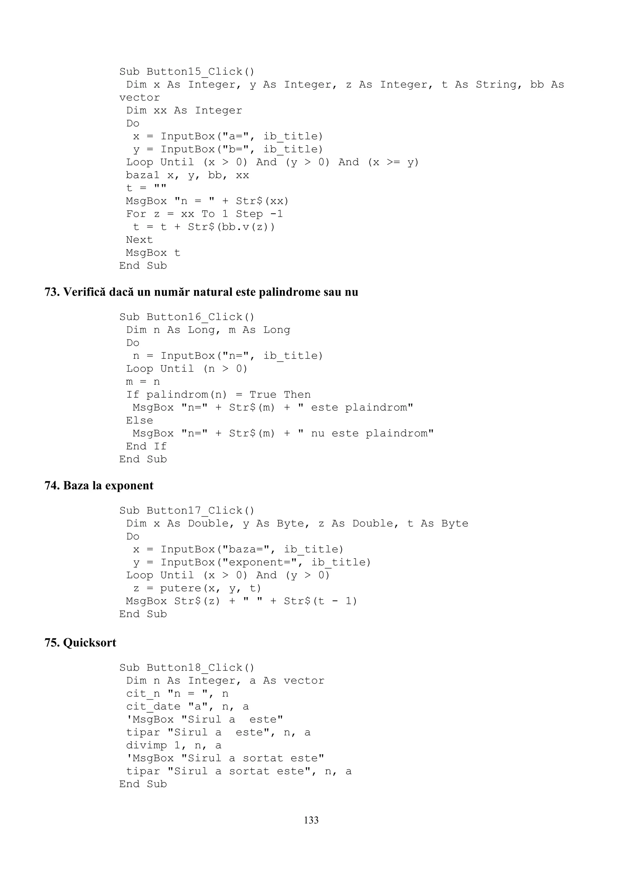Sub Button15_Click()
                 Dim x As Integer, y As Integer, z As Integer, t As String, bb As
                vector
                 Dim xx As Integer
                 Do
                  x = InputBox("a=", ib_title)
                  y = InputBox("b=", ib_title)
                 Loop Until (x > 0) And (y > 0) And (x >= y)
                 baza1 x, y, bb, xx
                 t = ""
                 MsgBox "n = " + Str$(xx)
                 For z = xx To 1 Step -1
                  t = t + Str$(bb.v(z))
                 Next
                 MsgBox t
                End Sub

73. Verifică dacă un număr natural este palindrome sau nu
                Sub Button16_Click()
                 Dim n As Long, m As Long
                 Do
                  n = InputBox("n=", ib_title)
                 Loop Until (n > 0)
                 m = n
                 If palindrom(n) = True Then
                  MsgBox "n=" + Str$(m) + " este plaindrom"
                 Else
                  MsgBox "n=" + Str$(m) + " nu este plaindrom"
                 End If
                End Sub

74. Baza la exponent
                Sub Button17_Click()
                 Dim x As Double, y As Byte, z As Double, t As Byte
                 Do
                  x = InputBox("baza=", ib_title)
                  y = InputBox("exponent=", ib_title)
                 Loop Until (x > 0) And (y > 0)
                  z = putere(x, y, t)
                 MsgBox Str$(z) + " " + Str$(t - 1)
                End Sub

75. Quicksort
                Sub Button18_Click()
                 Dim n As Integer, a As vector
                 cit_n "n = ", n
                 cit_date "a", n, a
                 'MsgBox "Sirul a este"
                 tipar "Sirul a este", n, a
                 divimp 1, n, a
                 'MsgBox "Sirul a sortat este"
                 tipar "Sirul a sortat este", n, a
                End Sub


                                               133
 