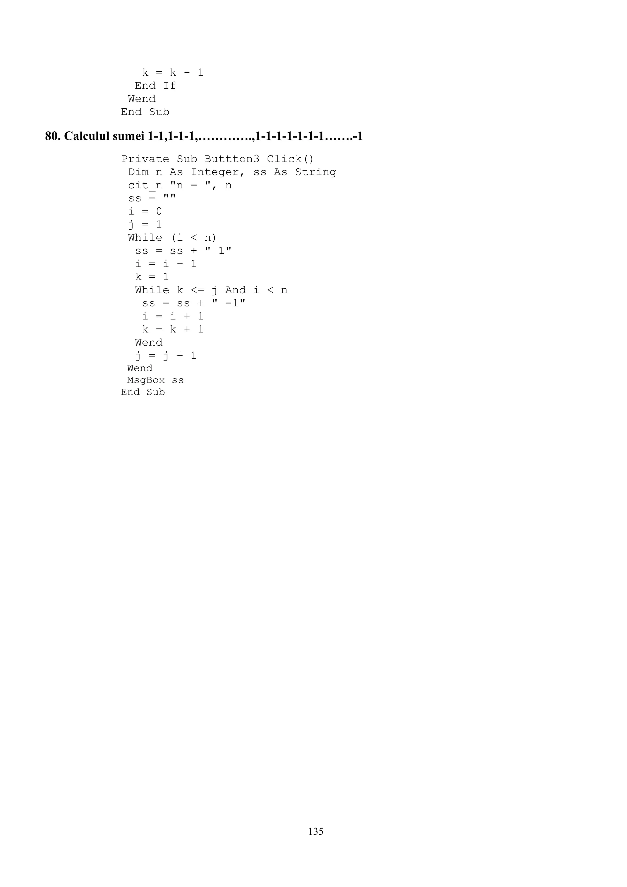 k = k - 1
              End If
             Wend
            End Sub

80. Calculul sumei 1-1,1-1-1,………….,1-1-1-1-1-1-1…….-1
            Private Sub Buttton3_Click()
             Dim n As Integer, ss As String
             cit_n "n = ", n
             ss = ""
             i = 0
             j = 1
             While (i < n)
              ss = ss + " 1"
              i = i + 1
              k = 1
              While k <= j And i < n
               ss = ss + " -1"
               i = i + 1
               k = k + 1
              Wend
              j = j + 1
             Wend
             MsgBox ss
            End Sub




                                           135
 