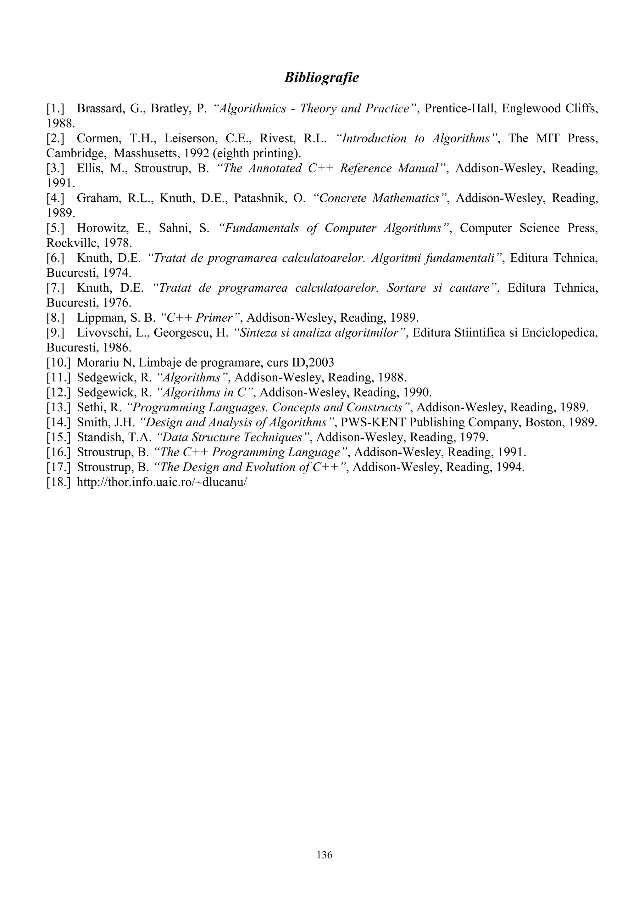 Bibliografie

[1.] Brassard, G., Bratley, P. “Algorithmics - Theory and Practice”, Prentice-Hall, Englewood Cliffs,
1988.
[2.] Cormen, T.H., Leiserson, C.E., Rivest, R.L. “Introduction to Algorithms”, The MIT Press,
Cambridge, Masshusetts, 1992 (eighth printing).
[3.] Ellis, M., Stroustrup, B. “The Annotated C++ Reference Manual”, Addison-Wesley, Reading,
1991.
[4.] Graham, R.L., Knuth, D.E., Patashnik, O. “Concrete Mathematics”, Addison-Wesley, Reading,
1989.
[5.] Horowitz, E., Sahni, S. “Fundamentals of Computer Algorithms”, Computer Science Press,
Rockville, 1978.
[6.] Knuth, D.E. “Tratat de programarea calculatoarelor. Algoritmi fundamentali”, Editura Tehnica,
Bucuresti, 1974.
[7.] Knuth, D.E. “Tratat de programarea calculatoarelor. Sortare si cautare”, Editura Tehnica,
Bucuresti, 1976.
[8.] Lippman, S. B. “C++ Primer”, Addison-Wesley, Reading, 1989.
[9.] Livovschi, L., Georgescu, H. “Sinteza si analiza algoritmilor”, Editura Stiintifica si Enciclopedica,
Bucuresti, 1986.
[10.] Morariu N, Limbaje de programare, curs ID,2003
[11.] Sedgewick, R. “Algorithms”, Addison-Wesley, Reading, 1988.
[12.] Sedgewick, R. “Algorithms in C”, Addison-Wesley, Reading, 1990.
[13.] Sethi, R. “Programming Languages. Concepts and Constructs”, Addison-Wesley, Reading, 1989.
[14.] Smith, J.H. “Design and Analysis of Algorithms”, PWS-KENT Publishing Company, Boston, 1989.
[15.] Standish, T.A. “Data Structure Techniques”, Addison-Wesley, Reading, 1979.
[16.] Stroustrup, B. “The C++ Programming Language”, Addison-Wesley, Reading, 1991.
[17.] Stroustrup, B. “The Design and Evolution of C++”, Addison-Wesley, Reading, 1994.
[18.] http://thor.info.uaic.ro/~dlucanu/




                                                   136
 
