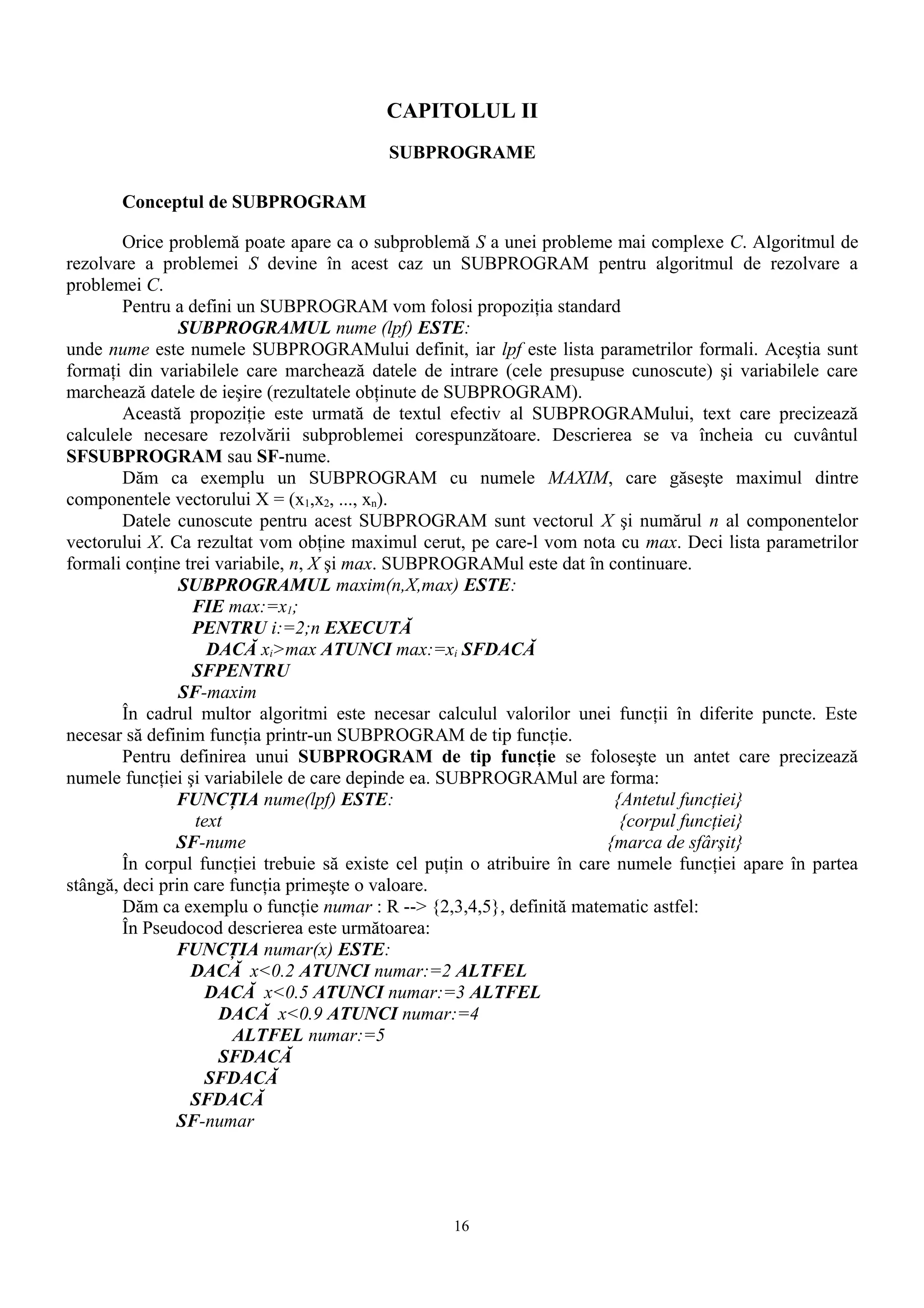 CAPITOLUL II
                                           SUBPROGRAME

       Conceptul de SUBPROGRAM

        Orice problemă poate apare ca o subproblemă S a unei probleme mai complexe C. Algoritmul de
rezolvare a problemei S devine în acest caz un SUBPROGRAM pentru algoritmul de rezolvare a
problemei C.
        Pentru a defini un SUBPROGRAM vom folosi propoziţia standard
                SUBPROGRAMUL nume (lpf) ESTE:
unde nume este numele SUBPROGRAMului definit, iar lpf este lista parametrilor formali. Aceştia sunt
formaţi din variabilele care marchează datele de intrare (cele presupuse cunoscute) şi variabilele care
marchează datele de ieşire (rezultatele obţinute de SUBPROGRAM).
        Această propoziţie este urmată de textul efectiv al SUBPROGRAMului, text care precizează
calculele necesare rezolvării subproblemei corespunzătoare. Descrierea se va încheia cu cuvântul
SFSUBPROGRAM sau SF-nume.
        Dăm ca exemplu un SUBPROGRAM cu numele MAXIM, care găseşte maximul dintre
componentele vectorului X = (x1,x2, ..., xn).
        Datele cunoscute pentru acest SUBPROGRAM sunt vectorul X şi numărul n al componentelor
vectorului X. Ca rezultat vom obţine maximul cerut, pe care-l vom nota cu max. Deci lista parametrilor
formali conţine trei variabile, n, X şi max. SUBPROGRAMul este dat în continuare.
                SUBPROGRAMUL maxim(n,X,max) ESTE:
                  FIE max:=x1;
                  PENTRU i:=2;n EXECUTĂ
                    DACĂ xi>max ATUNCI max:=xi SFDACĂ
                  SFPENTRU
                SF-maxim
        În cadrul multor algoritmi este necesar calculul valorilor unei funcţii în diferite puncte. Este
necesar să definim funcţia printr-un SUBPROGRAM de tip funcţie.
        Pentru definirea unui SUBPROGRAM de tip funcţie se foloseşte un antet care precizează
numele funcţiei şi variabilele de care depinde ea. SUBPROGRAMul are forma:
               FUNCŢIA nume(lpf) ESTE:                                     {Antetul funcţiei}
                  text                                                      {corpul funcţiei}
               SF-nume                                                    {marca de sfârşit}
        În corpul funcţiei trebuie să existe cel puţin o atribuire în care numele funcţiei apare în partea
stângă, deci prin care funcţia primeşte o valoare.
        Dăm ca exemplu o funcţie numar : R --> {2,3,4,5}, definită matematic astfel:
        În Pseudocod descrierea este următoarea:
               FUNCŢIA numar(x) ESTE:
                 DACĂ x<0.2 ATUNCI numar:=2 ALTFEL
                    DACĂ x<0.5 ATUNCI numar:=3 ALTFEL
                     DACĂ x<0.9 ATUNCI numar:=4
                        ALTFEL numar:=5
                     SFDACĂ
                    SFDACĂ
                 SFDACĂ
               SF-numar




                                                   16
 