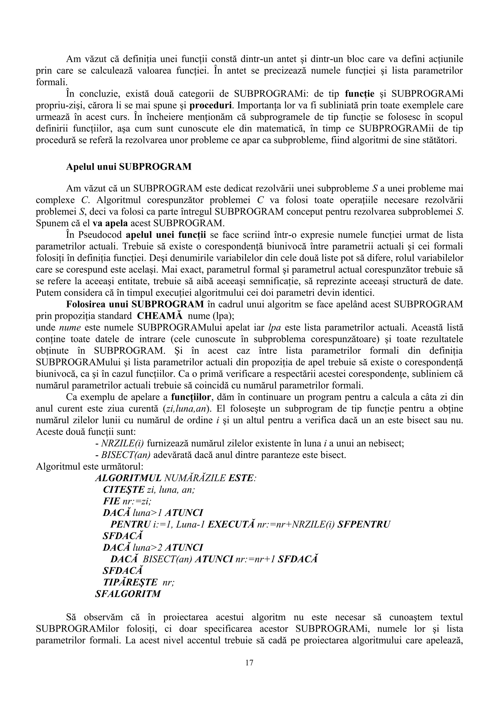 Am văzut că definiţia unei funcţii constă dintr-un antet şi dintr-un bloc care va defini acţiunile
prin care se calculează valoarea funcţiei. În antet se precizează numele funcţiei şi lista parametrilor
formali.
        În concluzie, există două categorii de SUBPROGRAMi: de tip funcţie şi SUBPROGRAMi
propriu-zişi, cărora li se mai spune şi proceduri. Importanţa lor va fi subliniată prin toate exemplele care
urmează în acest curs. În încheiere menţionăm că subprogramele de tip funcţie se folosesc în scopul
definirii funcţiilor, aşa cum sunt cunoscute ele din matematică, în timp ce SUBPROGRAMii de tip
procedură se referă la rezolvarea unor probleme ce apar ca subprobleme, fiind algoritmi de sine stătători.

        Apelul unui SUBPROGRAM

         Am văzut că un SUBPROGRAM este dedicat rezolvării unei subprobleme S a unei probleme mai
complexe C. Algoritmul corespunzător problemei C va folosi toate operaţiile necesare rezolvării
problemei S, deci va folosi ca parte întregul SUBPROGRAM conceput pentru rezolvarea subproblemei S.
Spunem că el va apela acest SUBPROGRAM.
         În Pseudocod apelul unei funcţii se face scriind într-o expresie numele funcţiei urmat de lista
parametrilor actuali. Trebuie să existe o corespondenţă biunivocă între parametrii actuali şi cei formali
folosiţi în definiţia funcţiei. Deşi denumirile variabilelor din cele două liste pot să difere, rolul variabilelor
care se corespund este acelaşi. Mai exact, parametrul formal şi parametrul actual corespunzător trebuie să
se refere la aceeaşi entitate, trebuie să aibă aceeaşi semnificaţie, să reprezinte aceeaşi structură de date.
Putem considera că în timpul execuţiei algoritmului cei doi parametri devin identici.
         Folosirea unui SUBPROGRAM în cadrul unui algoritm se face apelând acest SUBPROGRAM
prin propoziţia standard CHEAMĂ nume (lpa);
unde nume este numele SUBPROGRAMului apelat iar lpa este lista parametrilor actuali. Această listă
conţine toate datele de intrare (cele cunoscute în subproblema corespunzătoare) şi toate rezultatele
obţinute în SUBPROGRAM. Şi în acest caz între lista parametrilor formali din definiţia
SUBPROGRAMului şi lista parametrilor actuali din propoziţia de apel trebuie să existe o corespondenţă
biunivocă, ca şi în cazul funcţiilor. Ca o primă verificare a respectării acestei corespondenţe, subliniem că
numărul parametrilor actuali trebuie să coincidă cu numărul parametrilor formali.
         Ca exemplu de apelare a funcţiilor, dăm în continuare un program pentru a calcula a câta zi din
anul curent este ziua curentă (zi,luna,an). El foloseşte un subprogram de tip funcţie pentru a obţine
numărul zilelor lunii cu numărul de ordine i şi un altul pentru a verifica dacă un an este bisect sau nu.
Aceste două funcţii sunt:
                - NRZILE(i) furnizează numărul zilelor existente în luna i a unui an nebisect;
                - BISECT(an) adevărată dacă anul dintre paranteze este bisect.
Algoritmul este următorul:
                ALGORITMUL NUMĂRĂZILE ESTE:
                   CITEŞTE zi, luna, an;
                   FIE nr:=zi;
                   DACĂ luna>1 ATUNCI
                     PENTRU i:=1, Luna-1 EXECUTĂ nr:=nr+NRZILE(i) SFPENTRU
                   SFDACĂ
                   DACĂ luna>2 ATUNCI
                     DACĂ BISECT(an) ATUNCI nr:=nr+1 SFDACĂ
                   SFDACĂ
                   TIPĂREŞTE nr;
                SFALGORITM

      Să observăm că în proiectarea acestui algoritm nu este necesar să cunoaştem textul
SUBPROGRAMilor folosiţi, ci doar specificarea acestor SUBPROGRAMi, numele lor şi lista
parametrilor formali. La acest nivel accentul trebuie să cadă pe proiectarea algoritmului care apelează,

                                                       17
 